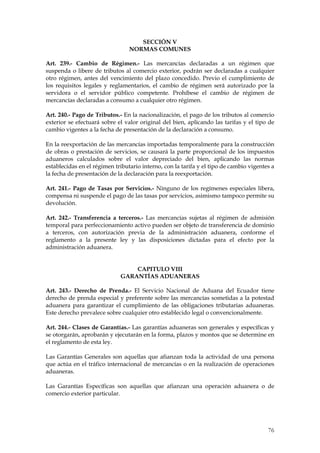 SECCIÓN V
                                 NORMAS COMUNES

Art. 239.- Cambio de Régimen.- Las mercancías declaradas a un régimen que
suspenda o libere de tributos al comercio exterior, podrán ser declaradas a cualquier
otro régimen, antes del vencimiento del plazo concedido. Previo el cumplimiento de
los requisitos legales y reglamentarios, el cambio de régimen será autorizado por la
servidora o el servidor público competente. Prohíbese el cambio de régimen de
mercancías declaradas a consumo a cualquier otro régimen.

Art. 240.- Pago de Tributos.- En la nacionalización, el pago de los tributos al comercio
exterior se efectuará sobre el valor original del bien, aplicando las tarifas y el tipo de
cambio vigentes a la fecha de presentación de la declaración a consumo.

En la reexportación de las mercancías importadas temporalmente para la construcción
de obras o prestación de servicios, se causará la parte proporcional de los impuestos
aduaneros calculados sobre el valor depreciado del bien, aplicando las normas
establecidas en el régimen tributario interno, con la tarifa y el tipo de cambio vigentes a
la fecha de presentación de la declaración para la reexportación.

Art. 241.- Pago de Tasas por Servicios.- Ninguno de los regímenes especiales libera,
compensa ni suspende el pago de las tasas por servicios, asimismo tampoco permite su
devolución.

Art. 242.- Transferencia a terceros.- Las mercancías sujetas al régimen de admisión
temporal para perfeccionamiento activo pueden ser objeto de transferencia de dominio
a terceros, con autorización previa de la administración aduanera, conforme el
reglamento a la presente ley y las disposiciones dictadas para el efecto por la
administración aduanera.


                                 CAPITULO VIII
                             GARANTÍAS ADUANERAS

Art. 243.- Derecho de Prenda.- El Servicio Nacional de Aduana del Ecuador tiene
derecho de prenda especial y preferente sobre las mercancías sometidas a la potestad
aduanera para garantizar el cumplimiento de las obligaciones tributarias aduaneras.
Este derecho prevalece sobre cualquier otro establecido legal o convencionalmente.

Art. 244.- Clases de Garantías.- Las garantías aduaneras son generales y específicas y
se otorgarán, aprobarán y ejecutarán en la forma, plazos y montos que se determine en
el reglamento de esta ley.

Las Garantías Generales son aquellas que afianzan toda la actividad de una persona
que actúa en el tráfico internacional de mercancías o en la realización de operaciones
aduaneras.

Las Garantías Específicas son aquellas que afianzan una operación aduanera o de
comercio exterior particular.




                                                                                        76
 