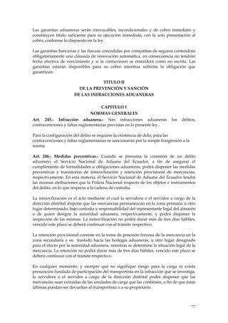 Las garantías aduaneras serán irrevocables, incondicionales y de cobro inmediato y
constituyen título suficiente para su ejecución inmediata, con la sola presentación al
cobro, conforme lo dispuesto en la ley.

Las garantías bancarias y las fianzas concedidas por compañías de seguros contendrán
obligatoriamente una cláusula de renovación automática, en consecuencia no tendrán
fecha efectiva de vencimiento y si la contuvieren se entenderá como no escrita. Las
garantías estarán disponibles para su cobro mientras subsista la obligación que
garantizan.

                                  TITULO II
                        DE LA PREVENCIÓN Y SANCIÓN
                      DE LAS INFRACCIONES ADUANERAS

                                    CAPITULO I
                               NORMAS GENERALES
Art. 245.- Infracción aduanera.- Son infracciones aduaneras                los   delitos,
contravenciones y faltas reglamentarias previstas en la presente ley..

Para la configuración del delito se requiere la existencia de dolo, para las
contravenciones y faltas reglamentarias se sancionarán por la simple trasgresión a la
norma

Art. 246.- Medidas preventivas.- Cuando se presuma la comisión de un delito
aduanero, el Servicio Nacional de Aduana del Ecuador, a fin de asegurar el
cumplimiento de formalidades u obligaciones aduaneras, podrá disponer las medidas
preventivas y transitorias de inmovilización y retención provisional de mercancías,
respectivamente. En esta materia, el Servicio Nacional de Aduana del Ecuador tendrá
las mismas atribuciones que la Policía Nacional respecto de los objetos e instrumentos
del delito, en lo que respecta a la cadena de custodia.

La inmovilización es el acto mediante el cual la servidora o el servidor a cargo de la
dirección distrital dispone que las mercancías permanezcan en la zona primaria u otro
lugar determinado, bajo custodia y responsabilidad del representante legal del almacén
o de quien designe la autoridad aduanera, respectivamente, y podrá disponer la
inspección de las mismas. La inmovilización no podrá durar más de tres días hábiles,
vencido este plazo se deberá continuar con el trámite respectivo.

La retención provisional consiste en la toma de posesión forzosa de la mercancía en la
zona secundaria y su traslado hacia las bodegas aduaneras, u otro lugar designado
para el efecto por la autoridad aduanera, mientras se determine la situación legal de la
mercancía. La retención no podrá durar más de tres días hábiles, vencido este plazo se
deberá continuar con el trámite respectivo.

En cualquier momento, y siempre que no signifique riesgo para la carga ni exista
presunción fundada de participación del transportista en la infracción que se investiga,
la servidora o el servidor a cargo de la dirección distrital podrá disponer que las
mercancías sean extraídas de las unidades de carga que las contienen, a fin de que éstas
últimas puedan ser devueltas al transportista o a su propietario.



                                                                                        77
 