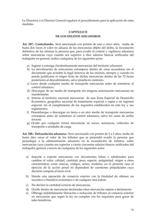 La Directora o el Director General regulará el procedimiento para la aplicación de estas
medidas.

                                  CAPITULO II
                          DE LOS DELITOS ADUANEROS

Art. 247.- Contrabando.- Será sancionada con prisión de uno a cinco años, multa de
hasta dos veces el valor en aduana de las mercancías objeto del delito, la incautación
definitiva de las mismas la persona que, para evadir el control y vigilancia aduanera
sobre mercancías cuya cuantía sea superior a diez salarios básicos unificados del
trabajador en general, realice cualquiera de los siguientes actos:

   a) Ingrese o extraiga clandestinamente mercancías del territorio aduanero.
   b) La movilización de mercancías extranjeras dentro de zona secundaria sin el
       documento que acredite la legal tenencia de las mismas, siempre y cuando no
       pueda justificarse el origen lícito de dichas mercancías dentro de las 72 horas
       posteriores al descubrimiento, salvo prueba en contrario.
   c) Lance desde cualquier medio de transporte mercancías antes de someterse al
       control aduanero.
   d) Descargue de un medio de transporte sin ninguna autorización mercancías no
       manifestadas.
   e) Interne al territorio nacional mercancías de una Zona Especial de Desarrollo
       Económico, geográfica nacional de tratamiento especial o sujeta a un régimen
       especial, sin el cumplimiento de los requisitos establecidos en esta ley y sus
       reglamentos.
   f) Desembarque o descargue en tierra o en otro medio de transporte mercancías
       extranjeras antes de someterse al control aduanero, salvo los casos de arribo
       forzoso.
   g) Oculte por cualquier forma mercancías en naves, aeronaves, vehículos de
       transporte o unidades de carga.

Art. 248.- Defraudación aduanera.- Será sancionado con prisión de 1 a 3 años, multa de
hasta diez veces el valor de los tributos que se pretendió evadir la persona que
perjudique a la administración aduanera en la recaudación de tributos, sobre
mercancías cuya cuantía sea superior a ciento cincuenta salarios básicos unificados del
trabajador general, a través de cualquiera de los siguientes actos:

  a)   Importe o exporte mercancías con documentos falsos o adulterados para
       cambiar el valor, calidad, cantidad, peso, especie, antigüedad, origen u otras
       características como marcas, códigos, series, modelos; en el presente caso el
       ejercicio de la acción penal no dependerá de cuestiones prejudiciales cuya
       decisión competa al fuero civil.
  b)   Simule una operación de comercio exterior con la finalidad de obtener un
       incentivo o beneficio económico o de cualquier otra índole.
  c)   No declare la cantidad correcta de mercancías.
  d) Oculte dentro de mercancías declaradas otras mercancías sujetas a declaración.
  e) Obtenga indebidamente liberación o reducción de tributos al comercio exterior
     en mercancías que según la ley no cumplen con los requisitos para gozar de
     tales beneficios.


                                                                                     78
 