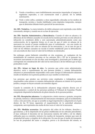 f)   Venda o transfiera o usen indebidamente mercancías importadas al amparo de
       regímenes especiales, o con exoneración total o parcial, sin la debida
       autorización.
  g)   Viole o retire sellos, candados u otras seguridades colocadas en los medios de
       transporte, recintos o locales habilitados como depósitos temporales, siempre
       que se determine faltante total o parcial de las mercancías.

Art. 249.- Tentativa.- La mera tentativa de delito aduanero será reprimida como delito
consumado, siempre y cuando sea en su fase de ejecución.

Art. 250.- Sanción Administrativa y Reincidencia.- Cuando el valor en aduana o la
diferencia de los tributos causados no exceda de los montos previstos en este artículo la
infracción no constituirá delito y será sancionada administrativamente como una
contravención, de la siguiente forma: en el caso de que el valor en aduana de la
mercancía no exceda el monto establecido para el contrabando, con una multa de
doscientos por ciento del valor en aduana de las mercancías; y, en el caso de que el
valor de los tributos causados no exceda el monto establecido para la defraudación,
con una multa de diez veces el valor de los tributos no declarados.

Sin embargo, quien habiendo reincidido en dos ocasiones, en cualquiera de las
modalidades de conducta previstas en los artículos 226 y 227 de la presente ley,
incurriere nuevamente en uno de ellas, será investigado y procesado por el delito que
corresponda sin consideración del valor de las mercancías o de los tributos que se haya
pretendido evadir.

Art. 251.- Actuar en lugar de otro.- La persona que actúa como administrador,
directivo, socio o representante de una persona jurídica y comete defraudación
aduanera es personalmente responsable como autor aunque la defraudación aduanera
resulte en beneficio de la persona jurídica en cuyo nombre se interviene.

Las personas que presten sus servicios como empleados o trabajadores serán
responsables como autores si cometen defraudación aduanera en interés de la persona
jurídica, aunque no hayan actuado con mandato alguno.

Cuando la comisión de la defraudación aduanera tenga relación directa con el
funcionamiento y control de las personas jurídicas el Tribunal de Garantías Penales
competente dispondrá la disolución de pleno derecho de la persona jurídica.

Art. 252.- Receptación aduanera.- La adquisición a título oneroso o gratuito, recepción
en prenda, tenencia o almacenamiento de mercancías extranjeras, para el ocultamiento,
venta u otro provecho, sin que se acredite su legal importación o adquisición en el país
dentro de las 72 horas siguientes al requerimiento de la autoridad aduanera
competente, será reprimida una multa de dos veces el valor de la mercancía.

Art. 253.- Medidas accesorias.- Sin perjuicio del cobro de los tributos, derechos y
gravámenes, y de la imposición de las penas establecidas en los artículos precedentes,
el Juez ordenará el decomiso de las mercancías materia del delito y de los objetos
utilizados para su comisión, inclusive los medios de transporte, siempre que sean de
propiedad del autor o cómplice de la infracción. En caso de que el medio de transporte
no sea de propiedad del autor o cómplice, previo a la devolución del mismo, se


                                                                                      79
 