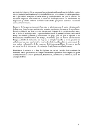 contrato debería concebirse como una herramienta inicial para fomento de la inversión,
sin perjuicio de la obtención de los títulos habilitantes (concesiones, licencias, permisos,
etc.), que deben otorgarse en cada sector; y, evidentemente, sin que el contrato de
inversión implique una limitación o anulación en el ejercicio de las atribuciones de
regulación y control sectorial específico del Estado, que puede ejercerlas cuando lo
considere conveniente.

Respecto de las propuestas específicas que se plantean para el sector eléctrico, cabe
indicar que éstas buscan resolver dos aspectos puntuales vigentes en la actualidad.
Primero, si bien la ley tiene prevista una garantía de pago de la energía vendida, ésta,
en la práctica, no es aplicada. La propuesta busca que la generación eléctrica nacional
tenga las mismas garantías y condiciones de pago que las que se aplican a las
transacciones internacionales de energía, de manera que los nuevos inversionistas
tengan definido el mecanismo de pago de la energía vendida, y no se generen los
déficits que han sido característicos en el sector. Esta medida deberá ir acompañada de
una mejora en la gestión de las empresas distribuidoras públicas, de manera que la
recuperación de la facturación y la reducción de pérdidas sea cada día menor.

Finalmente, la reforma a la Ley de Régimen del Sector Eléctrico busca resolver la
limitante actual que existiría de otorgar concesiones o permisos al sector privado, para
desarrollar actividades de generación, transmisión, distribución o comercialización de
energía eléctrica.




                                                                                         8
 