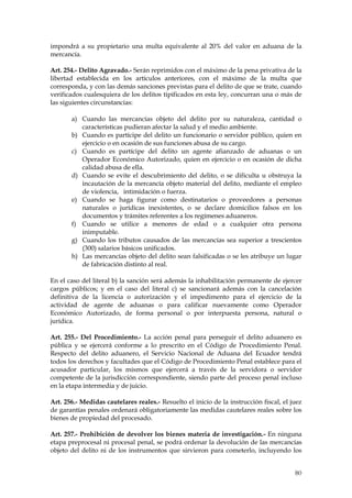impondrá a su propietario una multa equivalente al 20% del valor en aduana de la
mercancía.

Art. 254.- Delito Agravado.- Serán reprimidos con el máximo de la pena privativa de la
libertad establecida en los artículos anteriores, con el máximo de la multa que
corresponda, y con las demás sanciones previstas para el delito de que se trate, cuando
verificados cualesquiera de los delitos tipificados en esta ley, concurran una o más de
las siguientes circunstancias:

       a) Cuando las mercancías objeto del delito por su naturaleza, cantidad o
          características pudieran afectar la salud y el medio ambiente.
       b) Cuando es partícipe del delito un funcionario o servidor público, quien en
          ejercicio o en ocasión de sus funciones abusa de su cargo.
       c) Cuando es partícipe del delito un agente afianzado de aduanas o un
          Operador Económico Autorizado, quien en ejercicio o en ocasión de dicha
          calidad abusa de ella.
       d) Cuando se evite el descubrimiento del delito, o se dificulta u obstruya la
          incautación de la mercancía objeto material del delito, mediante el empleo
          de violencia, intimidación o fuerza.
       e) Cuando se haga figurar como destinatarios o proveedores a personas
          naturales o jurídicas inexistentes, o se declare domicilios falsos en los
          documentos y trámites referentes a los regímenes aduaneros.
       f) Cuando se utilice a menores de edad o a cualquier otra persona
          inimputable.
       g) Cuando los tributos causados de las mercancías sea superior a trescientos
          (300) salarios básicos unificados.
       h) Las mercancías objeto del delito sean falsificadas o se les atribuye un lugar
          de fabricación distinto al real.

En el caso del literal b) la sanción será además la inhabilitación permanente de ejercer
cargos públicos; y en el caso del literal c) se sancionará además con la cancelación
definitiva de la licencia o autorización y el impedimento para el ejercicio de la
actividad de agente de aduanas o para calificar nuevamente como Operador
Económico Autorizado, de forma personal o por interpuesta persona, natural o
jurídica.

Art. 255.- Del Procedimiento.- La acción penal para perseguir el delito aduanero es
pública y se ejercerá conforme a lo prescrito en el Código de Procedimiento Penal.
Respecto del delito aduanero, el Servicio Nacional de Aduana del Ecuador tendrá
todos los derechos y facultades que el Código de Procedimiento Penal establece para el
acusador particular, los mismos que ejercerá a través de la servidora o servidor
competente de la jurisdicción correspondiente, siendo parte del proceso penal incluso
en la etapa intermedia y de juicio.

Art. 256.- Medidas cautelares reales.- Resuelto el inicio de la instrucción fiscal, el juez
de garantías penales ordenará obligatoriamente las medidas cautelares reales sobre los
bienes de propiedad del procesado.

Art. 257.- Prohibición de devolver los bienes materia de investigación.- En ninguna
etapa preprocesal ni procesal penal, se podrá ordenar la devolución de las mercancías
objeto del delito ni de los instrumentos que sirvieron para cometerlo, incluyendo los


                                                                                        80
 