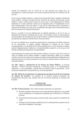 medios de transporte, sino en virtud de un acto procesal que ponga fin a la
investigación o al proceso penal, con la única excepción prevista en el artículo 253 de
esta ley.

En los casos de delito aduanero, a partir de la instrucción fiscal, cualquier entidad del
sector público, incluida el propio Servicio Nacional de Aduana del Ecuador, podrá
solicitar, al juez o tribunal que conozca la causa, que le sean adjudicados los bienes
indicados en el inciso anterior cuando así lo requieran para el cumplimiento de sus
fines institucionales. Para este efecto, el valor de las mercancías será el declarado y
respecto de los bienes a los que no les es aplicable esta regla, será el determinado por el
Servicio Nacional de Aduana del Ecuador.

Previo a suscribir el acta de adjudicación, la entidad solicitante o, de ser el caso, el
Ministerio de Finanzas, certificará que el valor de los bienes consta en el presupuesto
correspondiente de la institución que recibe los bienes, debiendo mantenerse la partida
presupuestaria respectiva mientras dure el proceso penal.

En caso de establecerse en resolución ejecutoriada la inexistencia del delito aduanero
de los procesados, el órgano judicial dispondrá la entrega de los valores
correspondientes a los titulares de los bienes adjudicados, en caso contrario el órgano
judicial obligatoriamente notificará a la entidad pública respectiva, a fin de que se dé
de baja la partida presupuestaria correspondiente.

Adicionalmente, las partes procesales podrán solicitar a la jueza o juez de la causa la
venta al martillo de los bienes muebles y papeles fiduciarios, objeto de la medida
cautelar real. Para el avalúo de las mismas se seguirá el procedimiento establecido en el
presente artículo. Los valores producto de esta venta al martillo estarán a órdenes de la
autoridad judicial.

Art. 258.- Apoyo y colaboración de las Fuerzas de Orden Público.- La Fuerzas
Armadas y Policía Nacional colaborarán y brindarán apoyo a la Administración
Aduanera y a sus autoridades, cuando éstas lo requieran, para la prevención de las
infracciones tipificadas en la presente Ley, en forma oportuna.

Art. 259.- Deber de no injerencia en competencias privativas de el Servicio Nacional
de Aduana del Ecuador.- Los órganos de la Función Judicial respetarán las
competencias privativas que confiere esta ley al Servicio Nacional de Aduana del
Ecuador.

                                   CAPITULO III
                            DE LAS CONTRAVENCIONES

Art. 260.- Contravenciones.- Son contravenciones aduaneras, las siguientes:
       a) Permitir el ingreso de personas a las zonas primarias aduaneras, sin cumplir
          con lo establecido en el reglamento aprobado por la Directora o el Director
          General;
       b) Transmitir electrónicamente en forma tardía, total o parcial, el manifiesto de
          carga;
       c) Entrega fuera del tiempo establecido por la administración aduanera de las
          mercancías obligadas a descargar;


                                                                                        81
 