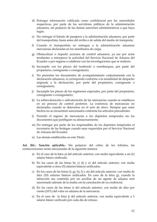 d) Entregar información calificada como confidencial por las autoridades
         respectivas, por parte de los servidores públicos de la administración
         aduanera, sin perjuicio de las demás sanciones administrativas a que haya
         lugar;
      e) No entregar el listado de pasajeros a la administración aduanera, por parte
         del transportista, hasta antes del arribo o de salida del medio de transporte;
      f) Cuando el transportista no entregue a la administración aduanera
         mercancías declaradas en los manifiestos de carga;
      g) Obstaculizar o impedir acciones de control aduanero, ya sea por actos
         tendientes a entorpecer la actividad del Servicio Nacional de Aduana del
         Ecuador o por negarse a colaborar con las investigaciones que se realicen;
      h) Incumplir con los plazos del trasbordo o reembarques, por parte del
         propietario, consignante o consignatario;
      i)   No presentar los documentos de acompañamiento conjuntamente con la
           declaración aduanera, si corresponde conforme a la modalidad de despacho
           asignada a la declaración, por parte del propietario, consignante o
           consignatario;
      j)   Incumplir los plazos de los regímenes especiales, por parte del propietario,
           consignante o consignatario;
      k) La sobrevaloración o subvaloración de las mercancías cuando se establezca
         en un proceso de control posterior. La existencia de mercancías no
         declaradas cuando se determine en el acto de aforo. Siempre que estos
         hechos no se encuentren sancionados conforme los artículos precedentes.
      l)   Permitir el ingreso de mercancías a los depósitos temporales sin los
           documentos que justifiquen su almacenamiento.
      m) No entregar por parte de los responsables de los depósitos temporales el
         inventario de las bodegas cuando sean requeridos por el Servicio Nacional
         de Aduana del Ecuador.
      n) Las demás establecidas en este Título.

Art. 261.- Sanción aplicable.- Sin perjuicio del cobro de los tributos, las
contravenciones serán sancionadas de la siguiente manera:
      a) En el caso de la letra a) del artículo anterior, con multa equivalente a un (1)
         salario básico unificado.
      b) En los casos de las letras b), c) d) y e) del artículo anterior, con multa
         equivalente a cinco (5) salarios básicos unificados.
      c) En los casos de las letras f), g), h), l) y m) del artículo anterior, con multa de
         diez (10) salarios básicos unificados. En caso de la letra g), cuando la
         infracción sea cometida por un auxiliar de un agente de aduana será
         sancionado además de la multa con la cancelación de su credencial.
      d) En los casos de las letras i) del artículo anterior, con multa de diez por
         ciento (10%) del valor en aduana de la mercancía.
      e) En el caso de la letra j) del artículo anterior, con multa equivalente a 1
         salario básico unificado por cada día de retraso.


                                                                                        82
 