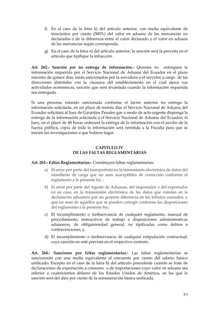 f) En el caso de la letra k) del artículo anterior, con multa equivalente de
          trescientos por ciento (300%) del valor en aduana de las mercancías no
          declaradas o de la diferencia entre el valor declarado y el valor en aduana
          de las mercancías según corresponda.
       g) En el caso de la letra n) del artículo anterior, la sanción será la prevista en el
          artículo que tipifique la infracción.

Art. 262.- Sanción por no entrega de información.- Quienes no entreguen la
información requerida por el Servicio Nacional de Aduana del Ecuador en el plazo
máximo de quince días, serán sancionados por la servidora o el servidor a cargo de las
direcciones distritales con la clausura del establecimiento en el cual ejerce sus
actividades económicas, sanción que será levantada cuando la información requerida
sea entregada.

Si una persona, estando sancionada conforme el inciso anterior no entrega la
información solicitada, en un plazo de treinta días el Servicio Nacional de Aduana del
Ecuador solicitará al Juez de Garantías Penales que a modo de acto urgente disponga la
entrega de la información solicitada a el Servicio Nacional de Aduana del Ecuador, el
Juez, en el plazo de 48 horas ordenará la entrega de la información con el auxilio de la
fuerza pública, copia de toda la información será remitida a la Fiscalía para que se
inicien las investigaciones a que hubiere lugar.


                                 CAPITULO IV
                       DE LAS FALTAS REGLAMENTARIAS

Art. 263.- Faltas Reglamentarias.- Constituyen faltas reglamentarias:
       a) El error por parte del transportista en la transmisión electrónica de datos del
          manifiesto de carga que no sean susceptibles de corrección conforme el
          reglamento a la presente ley ;
       b) El error por parte del Agente de Aduanas, del importador o del exportador
          en su caso, en la transmisión electrónica de los datos que constan en la
          declaración aduanera que no generen diferencia en los tributos causados, y
          que no sean de aquellos que se pueden corregir conforme las disposiciones
          del reglamento a la presente ley;
       c) El incumplimiento o inobservancia de cualquier reglamento, manual de
          procedimiento, instructivos de trabajo o disposiciones administrativas
          aduaneras, de obligatoriedad general, no tipificadas como delitos o
          contravenciones; y,
       d) El incumplimiento o inobservancia de cualquier estipulación contractual,
          cuya sanción no esté prevista en el respectivo contrato.

Art. 264.- Sanciones por faltas reglamentarias.- Las faltas reglamentarias se
sancionarán con una multa equivalente al cincuenta por ciento del salario básico
unificado. Excepto en el caso de la letra b) del artículo precedente cuando se trate de
declaraciones de exportación a consumo o de importaciones cuyo valor en aduana sea
inferior a cuatrocientos dólares de los Estados Unidos de América, en las que la
sanción será del diez por ciento de la remuneración básica unificada.



                                                                                         83
 