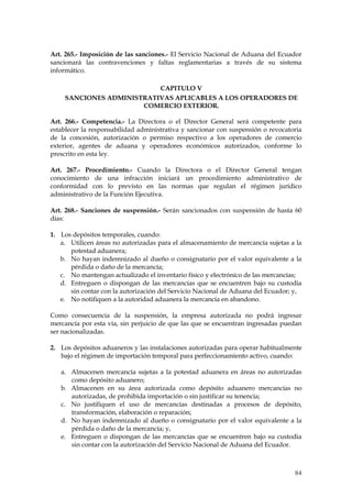 Art. 265.- Imposición de las sanciones.- El Servicio Nacional de Aduana del Ecuador
sancionará las contravenciones y faltas reglamentarias a través de su sistema
informático.

                          CAPITULO V
    SANCIONES ADMINISTRATIVAS APLICABLES A LOS OPERADORES DE
                      COMERCIO EXTERIOR.

Art. 266.- Competencia.- La Directora o el Director General será competente para
establecer la responsabilidad administrativa y sancionar con suspensión o revocatoria
de la concesión, autorización o permiso respectivo a los operadores de comercio
exterior, agentes de aduana y operadores económicos autorizados, conforme lo
prescrito en esta ley.

Art. 267.- Procedimiento.- Cuando la Directora o el Director General tengan
conocimiento de una infracción iniciará un procedimiento administrativo de
conformidad con lo previsto en las normas que regulan el régimen jurídico
administrativo de la Función Ejecutiva.

Art. 268.- Sanciones de suspensión.- Serán sancionados con suspensión de hasta 60
días:

1. Los depósitos temporales, cuando:
   a. Utilicen áreas no autorizadas para el almacenamiento de mercancía sujetas a la
      potestad aduanera;
   b. No hayan indemnizado al dueño o consignatario por el valor equivalente a la
      pérdida o daño de la mercancía;
   c. No mantengan actualizado el inventario físico y electrónico de las mercancías;
   d. Entreguen o dispongan de las mercancías que se encuentren bajo su custodia
      sin contar con la autorización del Servicio Nacional de Aduana del Ecuador; y,
   e. No notifiquen a la autoridad aduanera la mercancía en abandono.

Como consecuencia de la suspensión, la empresa autorizada no podrá ingresar
mercancía por esta vía, sin perjuicio de que las que se encuentran ingresadas puedan
ser nacionalizadas.

2. Los depósitos aduaneros y las instalaciones autorizadas para operar habitualmente
   bajo el régimen de importación temporal para perfeccionamiento activo, cuando:

   a. Almacenen mercancía sujetas a la potestad aduanera en áreas no autorizadas
      como depósito aduanero;
   b. Almacenen en su área autorizada como depósito aduanero mercancías no
      autorizadas, de prohibida importación o sin justificar su tenencia;
   c. No justifiquen el uso de mercancías destinadas a procesos de depósito,
      transformación, elaboración o reparación;
   d. No hayan indemnizado al dueño o consignatario por el valor equivalente a la
      pérdida o daño de la mercancía; y,
   e. Entreguen o dispongan de las mercancías que se encuentren bajo su custodia
      sin contar con la autorización del Servicio Nacional de Aduana del Ecuador.



                                                                                  84
 