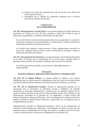 m. Incurran en causal de suspensión por más de dos (2) veces dentro del
              mismo ejercicio fiscal; y,
           n. Incumplan con la sanción de suspensión impuesta por el Servicio
              Nacional de Aduana del Ecuador.


                                   CAPITULO VI
                               DE LA PRESCRIPCIÓN

Art. 270.- Prescripción de la Acción Penal.- Las acciones penales por delitos aduaneros
prescriben en el plazo de cinco (5) años, contados a partir de la fecha en que la
infracción fue perpetrada, o el último acto delictivo fue ejecutado.

   En caso de haberse iniciado el proceso penal antes de que aquel plazo se cumpla, la
   acción para continuar la causa prescribirá en el mismo plazo contado a partir de la
   notificación del inicio de la instrucción fiscal.

   La facultad para imponer contravenciones y faltas reglamentarias prescribe en
   cinco años, contados desde la fecha en que la infracción fue cometida o desde la
   realización del último acto idóneo.

Art. 271.- Prescripción de las Sanciones.- Las penas privativas de la libertad prescriben
en el doble de tiempo que la prescripción de la acción penal, contado desde la
ejecutoria de la sentencia si el infractor no hubiese sido privado de la libertad.

   La sanción pecuniaria por delito, contravención o falta reglamentaria es
   imprescriptible.

                            TÍTULO III
      SUBASTA PÚBLICA, ADJUDICACIÓN GRATUITA Y DESTRUCCIÓN

Art. 272.- De la Subasta Pública.- La subasta pública se sujetará a las normas
establecidas para su efecto, tanto en el reglamento a esta Ley como en las disposiciones
que dicte la administración aduanera. Para dicho fin podrá contratarse a un tercero.

Art. 273.- De la Adjudicación Gratuita.- Procede la adjudicación gratuita de las
mercancías que se encuentren en abandono expreso o definitivo, de aquellas
declaradas en decomiso administrativo o judicial, aún de aquellas respecto de las
cuales se hubiere iniciado un proceso de subasta pública, dentro de los términos y las
disposiciones contenidas en la presente ley, su reglamento y demás normas del
Servicio Nacional de Aduana del Ecuador, a favor de organismos y empresas del sector
público, incluida la administración aduanera, cuando éstas así lo requieran para el
cumplimiento de sus fines.

Adicionalmente, procede la adjudicación gratuita a favor de las instituciones de
asistencia social, beneficencia, educación o investigación sin fines de lucro que las
requieran para el cumplimiento de sus fines, de acuerdo a su objeto social, en los casos
y con las condiciones que se prevean en el Reglamento a la presente Ley.




                                                                                      86
 