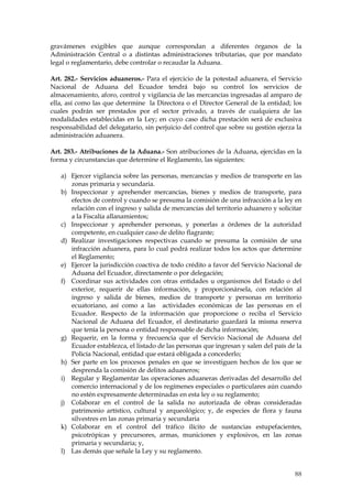 gravámenes exigibles que aunque correspondan a diferentes órganos de la
Administración Central o a distintas administraciones tributarias, que por mandato
legal o reglamentario, debe controlar o recaudar la Aduana.

Art. 282.- Servicios aduaneros.- Para el ejercicio de la potestad aduanera, el Servicio
Nacional de Aduana del Ecuador tendrá bajo su control los servicios de
almacenamiento, aforo, control y vigilancia de las mercancías ingresadas al amparo de
ella, así como las que determine la Directora o el Director General de la entidad; los
cuales podrán ser prestados por el sector privado, a través de cualquiera de las
modalidades establecidas en la Ley; en cuyo caso dicha prestación será de exclusiva
responsabilidad del delegatario, sin perjuicio del control que sobre su gestión ejerza la
administración aduanera.

Art. 283.- Atribuciones de la Aduana.- Son atribuciones de la Aduana, ejercidas en la
forma y circunstancias que determine el Reglamento, las siguientes:

   a) Ejercer vigilancia sobre las personas, mercancías y medios de transporte en las
      zonas primaria y secundaria.
   b) Inspeccionar y aprehender mercancías, bienes y medios de transporte, para
      efectos de control y cuando se presuma la comisión de una infracción a la ley en
      relación con el ingreso y salida de mercancías del territorio aduanero y solicitar
      a la Fiscalía allanamientos;
   c) Inspeccionar y aprehender personas, y ponerlas a órdenes de la autoridad
      competente, en cualquier caso de delito flagrante;
   d) Realizar investigaciones respectivas cuando se presuma la comisión de una
      infracción aduanera, para lo cual podrá realizar todos los actos que determine
      el Reglamento;
   e) Ejercer la jurisdicción coactiva de todo crédito a favor del Servicio Nacional de
      Aduana del Ecuador, directamente o por delegación;
   f) Coordinar sus actividades con otras entidades u organismos del Estado o del
      exterior, requerir de ellas información, y proporcionársela, con relación al
      ingreso y salida de bienes, medios de transporte y personas en territorio
      ecuatoriano, así como a las actividades económicas de las personas en el
      Ecuador. Respecto de la información que proporcione o reciba el Servicio
      Nacional de Aduana del Ecuador, el destinatario guardará la misma reserva
      que tenía la persona o entidad responsable de dicha información;
   g) Requerir, en la forma y frecuencia que el Servicio Nacional de Aduana del
      Ecuador establezca, el listado de las personas que ingresan y salen del país de la
      Policía Nacional, entidad que estará obligada a concederlo;
   h) Ser parte en los procesos penales en que se investiguen hechos de los que se
      desprenda la comisión de delitos aduaneros;
   i) Regular y Reglamentar las operaciones aduaneras derivadas del desarrollo del
      comercio internacional y de los regímenes especiales o particulares aún cuando
      no estén expresamente determinadas en esta ley o su reglamento;
   j) Colaborar en el control de la salida no autorizada de obras consideradas
      patrimonio artístico, cultural y arqueológico; y, de especies de flora y fauna
      silvestres en las zonas primaria y secundaria
   k) Colaborar en el control del tráfico ilícito de sustancias estupefacientes,
      psicotrópicas y precursores, armas, municiones y explosivos, en las zonas
      primaria y secundaria; y,
   l) Las demás que señale la Ley y su reglamento.


                                                                                      88
 