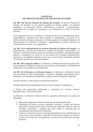 CAPÍTULO II
            DEL SERVICIO NACIONAL DE ADUANA DEL ECUADOR

Art. 284.- Del Servicio Nacional de Aduana del Ecuador.- El Servicio Nacional de
Aduana del Ecuador es una persona jurídica de derecho público, de duración
indefinida, con autonomía técnica, administrativa, financiera y presupuestaria,
domiciliada en la ciudad de Guayaquil y con competencia en todo el territorio
nacional.

Es un organismo al que se le atribuye en virtud de esta ley, las competencias técnico-
administrativas, necesarias para llevar adelante la planificación y ejecución de la
política aduanera del país y para ejercer, en forma reglada, las facultades tributarias de
determinación, de resolución, de sanción y reglamentaria en materia aduanera, de
conformidad con esta ley y sus reglamentos.

Art. 285.- De la administración del Servicio Nacional de Aduana del Ecuador.- La
administración del Servicio Nacional de Aduana del Ecuador corresponderá a la
Directora o el Director General, quien será su máxima autoridad y representante legal,
judicial y extrajudicial, en razón de lo cual ejercerá los controles administrativos,
operativos y de vigilancia señalados en esta Ley, a través de las autoridades referidas
en el artículo anterior en el territorio aduanero.

Art. 286.- Del consejo de política.- La Directora o el Director General será parte del o
de los Consejos de Política a los que sea convocado por la Presidenta o el Presidente de
la República, en el ámbito de sus atribuciones.

Art. 287.- De la Directora o el Director General.- La Directora o el Director General
será funcionario de libre nombramiento y remoción, designado directamente por la
Presidenta o el Presidente de la República y deberá reunir los siguientes requisitos:

a) Ser ecuatoriano y estar en goce de los derechos políticos;

b) Haber obtenido título profesional de tercer nivel en el país o el extranjero; y,

c) Poseer alta preparación profesional y experiencia en comercio exterior,
administración, o aéreas relacionadas.

La Directora o el Director General tendrá las siguientes atribuciones, las cuales son
delegables:

   1. Representar legalmente al Servicio Nacional de Aduana del Ecuador
   2. Administrar los bienes, recursos materiales, humanos y fondos del Servicio
      Nacional de Aduana del Ecuador, facultad que comprende todos los actos de
      inversión, supervisión, y aquellos que como medio se requieran para el
      cumplimiento de los fines de la institución.
   3. Conocer y resolver los recursos de queja presentados por los contribuyentes en
      contra de las o los servidores a cargo de las direcciones distritales, así como los
      recursos de revisión que se propusieren en contra de las resoluciones dictadas
      por éstos;


                                                                                       89
 