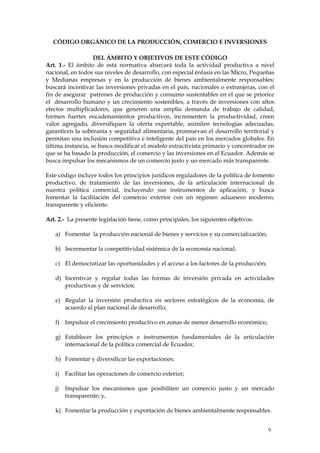 CÓDIGO ORGÁNICO DE LA PRODUCCIÓN, COMERCIO E INVERSIONES

                   DEL ÁMBITO Y OBJETIVOS DE ESTE CÓDIGO
Art. 1.- El ámbito de esta normativa abarcará toda la actividad productiva a nivel
nacional, en todos sus niveles de desarrollo, con especial énfasis en las Micro, Pequeñas
y Medianas empresas y en la producción de bienes ambientalmente responsables;
buscará incentivar las inversiones privadas en el país, nacionales o extranjeras, con el
fin de asegurar patrones de producción y consumo sustentables en el que se priorice
el desarrollo humano y un crecimiento sostenibles, a través de inversiones con altos
efectos multiplicadores, que generen una amplia demanda de trabajo de calidad,
formen fuertes encadenamientos productivos, incrementen la productividad, creen
valor agregado, diversifiquen la oferta exportable, asimilen tecnologías adecuadas,
garanticen la soberanía y seguridad alimentaria, promuevan el desarrollo territorial y
permitan una inclusión competitiva e inteligente del país en los mercados globales. En
última instancia, se busca modificar el modelo extractivista primario y concentrador en
que se ha basado la producción, el comercio y las inversiones en el Ecuador. Además se
busca impulsar los mecanismos de un comercio justo y un mercado más transparente.

Este código incluye todos los principios jurídicos reguladores de la política de fomento
productivo, de tratamiento de las inversiones, de la articulación internacional de
nuestra política comercial, incluyendo sus instrumentos de aplicación, y busca
fomentar la facilitación del comercio exterior con un régimen aduanero moderno,
transparente y eficiente.

Art. 2.- La presente legislación tiene, como principales, los siguientes objetivos:

   a) Fomentar la producción nacional de bienes y servicios y su comercialización;

   b) Incrementar la competitividad sistémica de la economía nacional;

   c) El democratizar las oportunidades y el acceso a los factores de la producción;

   d) Incentivar y regular todas las formas de inversión privada en actividades
      productivas y de servicios;

   e) Regular la inversión productiva en sectores estratégicos de la economía, de
      acuerdo al plan nacional de desarrollo;

   f) Impulsar el crecimiento productivo en zonas de menor desarrollo económico;

   g) Establecer los principios e instrumentos fundamentales de la articulación
      internacional de la política comercial de Ecuador;

   h) Fomentar y diversificar las exportaciones;

   i)   Facilitar las operaciones de comercio exterior;

   j)   Impulsar los mecanismos que posibiliten un comercio justo y un mercado
        transparente; y,

   k) Fomentar la producción y exportación de bienes ambientalmente responsables.


                                                                                       9
 