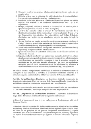 4. Conocer y resolver los reclamos administrativos propuestos en contra de sus
       propios actos.
   5. Delimitar el área para la aplicación del tráfico fronterizo, de conformidad con
       los convenios internacionales, esta Ley y su Reglamento;
   6. Establecer en la zona secundaria y perímetros fronterizos puntos de control
       especial, con sujeción a los convenios internacionales, esta Ley y su
       Reglamento;
   7. Otorgar, suspender, cancelar o declarar la caducidad de las licencias para el
       ejercicio de agentes de aduanas, en forma indelegable;
   8. Absolver las consultas sobre el arancel de importaciones respecto de la
       clasificación arancelaria de las mercancías, y sobre la aplicación de esta Ley y
       sus Reglamentos, con sujeción a las disposiciones del Código Tributario,
       absolución que tendrá efectos vinculantes respecto de quien formula la
       consulta;
   9. Revisar de oficio sus propios actos en los términos establecidos en esta Ley y el
       Código Tributario, y revocarlos, siempre que dicha revocación no sea contraria
       al ordenamiento jurídico y no genere perjuicio al contribuyente;
   10. Autorizar el funcionamiento de los depósitos aduaneros, los almacenes libres y
       especiales y el régimen de ferias internacionales;
   11. Ejercer las funciones de autoridad nominadora en el Servicio Nacional de
       Aduana del Ecuador.
   12. Expedir, mediante resolución los reglamentos, manuales, instructivos, oficios
       circulares necesarios para la aplicación de aspectos operativos, administrativos,
       procedimentales, de valoración en aduana y para la creación, supresión y
       regulación de las tasas por servicios aduaneros, así como las regulaciones
       necesarias para el buen funcionamiento de la administración aduanera y
       aquellos aspectos operativos no contemplados en esta ley y su reglamento.

En caso de ausencia o impedimento temporal de la Directora o el Director General lo
subrogará en sus funciones la servidora o el servidor establecido conforme a la
estructura orgánica y administrativa del Servicio Nacional de Aduana del Ecuador.

Art. 288.- De las Direcciones Distritales.- Las direcciones distritales comprenden las
áreas territoriales donde el Servicio Nacional de la Aduana del Ecuador ejerce todas las
atribuciones operativas y demás que le asigne esta ley y su reglamento.

Las direcciones distritales serán creadas, suprimidas, o modificadas por resolución de
la Directora o el Director General, que será publicada en el Registro Oficial.

Art. 289.- Competencias de las Direcciones Distritales.- La servidora o el servidor a
cargo de las direcciones distritales tendrá las siguientes atribuciones:

a) Cumplir y hacer cumplir esta Ley, sus reglamentos, y demás normas relativas al
Comercio Exterior;

b) Verificar, aceptar u observar las declaraciones aduaneras, autorizar las operaciones
aduaneras y realizar el control de las mercancías que ingresan al país o salgan de él,
así como de los pasajeros en los puertos, aeropuertos internacionales y lugares
habilitados para el cruce de la frontera y disponer la inspección, examen y registro de
los medios de transporte internacional que ingresen al territorio aduanero o salgan de
él;


                                                                                     90
 