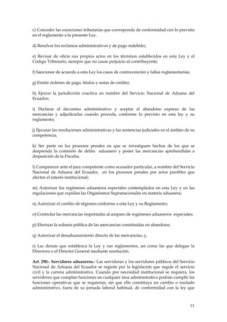 c) Conceder las exenciones tributarias que corresponda de conformidad con lo previsto
en el reglamento a la presente Ley.

d) Resolver los reclamos administrativos y de pago indebido;

e) Revisar de oficio sus propios actos en los términos establecidos en esta Ley y el
Código Tributario, siempre que no cause perjuicio al contribuyente;

f) Sancionar de acuerdo a esta Ley los casos de contravención y faltas reglamentarias;

g) Emitir órdenes de pago, títulos y notas de crédito;

h) Ejercer la jurisdicción coactiva en nombre del Servicio Nacional de Aduana del
Ecuador;

i) Declarar el decomiso administrativo y aceptar el abandono expreso de las
mercancías y adjudicarlas cuando proceda, conforme lo previsto en esta ley y su
reglamento;

j) Ejecutar las resoluciones administrativas y las sentencias judiciales en el ámbito de su
competencia;

k) Ser parte en los procesos penales en que se investiguen hechos de los que se
desprenda la comisión de delito aduanero y poner las mercancías aprehendidas a
disposición de la Fiscalía;

l) Comparecer ante el juez competente como acusador particular, a nombre del Servicio
Nacional de Aduana del Ecuador, en los procesos penales por actos punibles que
afecten el interés institucional;

m) Autorizar los regímenes aduaneros especiales contemplados en esta Ley y en las
regulaciones que expidan las Organismos Supranacionales en materia aduanera;

n) Autorizar el cambio de régimen conforme a esta Ley y su Reglamento;

o) Controlar las mercancías importadas al amparo de regímenes aduaneros especiales;

p) Efectuar la subasta pública de las mercancías constituidas en abandono;

q) Autorizar el desaduanamiento directo de las mercancías; y,

r) Las demás que establezca la Ley y sus reglamentos, así como las que delegue la
Directora o el Director General mediante resolución.

Art. 290.- Servidores aduaneros.- Las servidoras y los servidores públicos del Servicio
Nacional de Aduana del Ecuador se regirán por la legislación que regule el servicio
civil y la carrera administrativa. Cuando por necesidad institucional se requiera, los
servidores que cumplan funciones en cualquier área administrativa podrán cumplir las
funciones operativas que se requieran, sin que ello constituya un cambio o traslado
administrativo, fuera de su jornada laboral habitual, de conformidad con la ley que



                                                                                         91
 