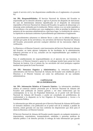 regule el servicio civil y las disposiciones establecidas en el reglamento a la presente
ley.

Art. 291.- Responsabilidades.- El Servicio Nacional de Aduana del Ecuador es
responsable por la atención eficiente y ágil en el proceso de despacho de mercancías.
En caso de determinarse demoras injustificadas en el despacho de mercancías
imputables al Servicio Nacional de Aduana del Ecuador, los gastos de almacenaje y/o
demoraje serán restituidos por la institución. Dichos valores a su vez serán repetidos a
las servidoras o los servidores por cuya negligencia o dolo se produjo la demora, sin
perjuicio de las sanciones administrativas a que haya lugar. La restitución de valores y
su repetición se efectuará conforme el procedimiento que determine el reglamento.

Los procedimientos aduaneros se deberán llevar a cabo con la debida diligencia y
cuidado por parte de las servidoras y los servidores del Servicio Nacional de Aduana
del Ecuador, procurando prevenir cualquier deterioro de las mercancías objeto de
verificación.

La Directora o el Director General y más funcionarios del Servicio Nacional de Aduana
del Ecuador, en tanto ejerzan cualquiera de las facultades de la administración
tributaria previstas en la Ley, actuarán con las responsabilidades que establece el
Código Tributario.

Para el establecimiento de responsabilidades en el ejercicio de sus funciones, la
Directora o el Director General y quien la o lo subrogue tendrá fuero penal de Corte
Nacional de Justicia. Con el mismo fin, los servidores del nivel jerárquico superior
tendrán fuero penal de Corte Provincial.

Art. 292.- Estructura Orgánica y Administrativa.- La estructura orgánica y
administrativa del Servicio Nacional de Aduana del Ecuador será establecida por la
Directora o el Director General, así como las atribuciones de sus unidades
administrativas.

                                   CAPÍTULO III
                               DE LA INFORMACIÓN

Art. 293.- Información Relativa al Comercio Exterior.- La información estadística
relativa al comercio exterior procesada por el Servicio Nacional de Aduana del
Ecuador será publicada de manera gratuita y sin otras restricciones que las
contempladas en la Ley de Propiedad Intelectual, en el portal web del Servicio
Nacional de Aduana del Ecuador, y podrá ser consultada sin prohibiciones, de
conformidad a lo dispuesto en la Ley Orgánica de Transparencia y Acceso a la
Información Pública.

La información que deba ser generada por el Servicio Nacional de Aduana del Ecuador
en formatos distintos a los publicados en el portal web de la entidad, a pedido de
terceros, estará gravada con una tasa conforme las disposiciones que dicte para el
efecto la Directora o el Director General.

El Servicio Nacional de Aduana del Ecuador puede requerir, en cualquier momento, a
importadores, exportadores, transportadores, entidades o personas jurídicas de
derecho público o de derecho privado, la entrega de toda información que guarde


                                                                                     92
 