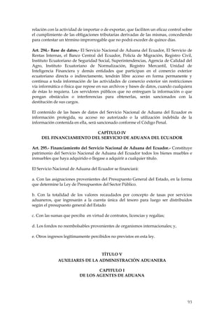 relación con la actividad de importar o de exportar, que faciliten un eficaz control sobre
el cumplimiento de las obligaciones tributarias derivadas de las mismas, concediendo
para contestar un término improrrogable que no podrá exceder de quince días.

Art. 294.- Base de datos.- El Servicio Nacional de Aduana del Ecuador, El Servicio de
Rentas Internas, el Banco Central del Ecuador, Policía de Migración, Registro Civil,
Instituto Ecuatoriano de Seguridad Social, Superintendencias, Agencia de Calidad del
Agro, Instituto Ecuatoriano de Normalización, Registro Mercantil, Unidad de
Inteligencia Financiera y demás entidades que participan en el comercio exterior
ecuatoriano directa o indirectamente, tendrán libre acceso en forma permanente y
continua a toda información de las actividades de comercio exterior sin restricciones
vía informática o física que repose en sus archivos y bases de datos, cuando cualquiera
de éstas lo requiera. Los servidores públicos que no entreguen la información o que
pongan obstáculos o interferencias para obtenerlas, serán sancionados con la
destitución de sus cargos.

El contenido de las bases de datos del Servicio Nacional de Aduana del Ecuador es
información protegida, su acceso no autorizado o la utilización indebida de la
información contenida en ella, será sancionado conforme el Código Penal.

                          CAPÍTULO IV
     DEL FINANCIAMIENTO DEL SERVICIO DE ADUANA DEL ECUADOR

Art. 295.- Financiamiento del Servicio Nacional de Aduana del Ecuador.- Constituye
patrimonio del Servicio Nacional de Aduana del Ecuador todos los bienes muebles e
inmuebles que haya adquirido o llegase a adquirir a cualquier título.

El Servicio Nacional de Aduana del Ecuador se financiará:

a. Con las asignaciones provenientes del Presupuesto General del Estado, en la forma
que determine la Ley de Presupuestos del Sector Público.

b. Con la totalidad de los valores recaudados por concepto de tasas por servicios
aduaneros, que ingresarán a la cuenta única del tesoro para luego ser distribuidos
según el presupuesto general del Estado

c. Con las sumas que perciba en virtud de contratos, licencias y regalías;

d. Los fondos no reembolsables provenientes de organismos internacionales; y,

e. Otros ingresos legítimamente percibidos no previstos en esta ley.



                                TÍTULO V
              AUXILIARES DE LA ADMINISTRACIÓN ADUANERA

                                  CAPITULO I
                          DE LOS AGENTES DE ADUANA




                                                                                       93
 