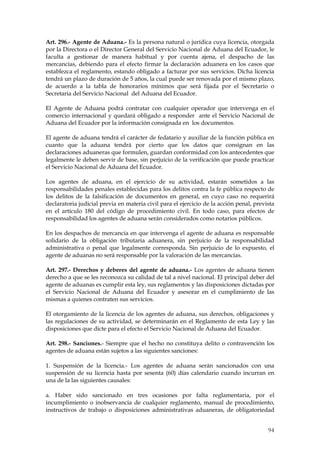 Art. 296.- Agente de Aduana.- Es la persona natural o jurídica cuya licencia, otorgada
por la Directora o el Director General del Servicio Nacional de Aduana del Ecuador, le
faculta a gestionar de manera habitual y por cuenta ajena, el despacho de las
mercancías, debiendo para el efecto firmar la declaración aduanera en los casos que
establezca el reglamento, estando obligado a facturar por sus servicios. Dicha licencia
tendrá un plazo de duración de 5 años, la cual puede ser renovada por el mismo plazo,
de acuerdo a la tabla de honorarios mínimos que será fijada por el Secretario o
Secretaria del Servicio Nacional del Aduana del Ecuador.

El Agente de Aduana podrá contratar con cualquier operador que intervenga en el
comercio internacional y quedará obligado a responder ante el Servicio Nacional de
Aduana del Ecuador por la información consignada en los documentos.

El agente de aduana tendrá el carácter de fedatario y auxiliar de la función pública en
cuanto que la aduana tendrá por cierto que los datos que consignan en las
declaraciones aduaneras que formulen, guardan conformidad con los antecedentes que
legalmente le deben servir de base, sin perjuicio de la verificación que puede practicar
el Servicio Nacional de Aduana del Ecuador.

Los agentes de aduana, en el ejercicio de su actividad, estarán sometidos a las
responsabilidades penales establecidas para los delitos contra la fe pública respecto de
los delitos de la falsificación de documentos en general, en cuyo caso no requerirá
declaratoria judicial previa en materia civil para el ejercicio de la acción penal, prevista
en el artículo 180 del código de procedimiento civil. En todo caso, para efectos de
responsabilidad los agentes de aduana serán considerados como notarios públicos.

En los despachos de mercancía en que intervenga el agente de aduana es responsable
solidario de la obligación tributaria aduanera, sin perjuicio de la responsabilidad
administrativa o penal que legalmente corresponda. Sin perjuicio de lo expuesto, el
agente de aduanas no será responsable por la valoración de las mercancías.

Art. 297.- Derechos y deberes del agente de aduana.- Los agentes de aduana tienen
derecho a que se les reconozca su calidad de tal a nivel nacional. El principal deber del
agente de aduanas es cumplir esta ley, sus reglamentos y las disposiciones dictadas por
el Servicio Nacional de Aduana del Ecuador y asesorar en el cumplimiento de las
mismas a quienes contraten sus servicios.

El otorgamiento de la licencia de los agentes de aduana, sus derechos, obligaciones y
las regulaciones de su actividad, se determinarán en el Reglamento de esta Ley y las
disposiciones que dicte para el efecto el Servicio Nacional de Aduana del Ecuador.

Art. 298.- Sanciones.- Siempre que el hecho no constituya delito o contravención los
agentes de aduana están sujetos a las siguientes sanciones:

1. Suspensión de la licencia.- Los agentes de aduana serán sancionados con una
suspensión de su licencia hasta por sesenta (60) días calendario cuando incurran en
una de la las siguientes causales:

a. Haber sido sancionado en tres ocasiones por falta reglamentaria, por el
incumplimiento o inobservancia de cualquier reglamento, manual de procedimiento,
instructivos de trabajo o disposiciones administrativas aduaneras, de obligatoriedad


                                                                                         94
 
