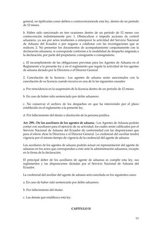 general, no tipificadas como delitos o contravencionesde esta ley, dentro de un período
de 12 meses.

b. Haber sido sancionado en tres ocasiones dentro de un período de 12 meses con
contravención indistintamente por: 1. Obstaculizar o impedir acciones de control
aduanero, ya sea por actos tendientes a entorpecer la actividad del Servicio Nacional
de Aduana del Ecuador o por negarse a colaborar con las investigaciones que se
realicen; 2. No presentar los documentos de acompañamiento conjuntamente con la
declaración aduanera, si corresponde conforme a la modalidad de despacho asignada a
la declaración, por parte del propietario, consignante o consignatario.

c. El incumplimiento de las obligaciones previstas para los Agentes de Aduana en el
Reglamento a la presente ley y en el reglamento que regule la actividad de los agentes
de aduana dictado por la Directora o el Director General.

2. Cancelación de la licencia.- Los agentes de aduana serán sancionados con la
cancelación de su licencia cuando incurra en una de la las siguientes causales:

a. Por reincidencia en la suspensión de la licencia dentro de un período de 12 meses.

b. En caso de haber sido sentenciado por delito aduanero.

c. No conservar el archivo de los despachos en que ha intervenido por el plazo
establecido en el reglamento a la presente ley.

d. Por fallecimiento del titular o disolución de la persona jurídica.

Art. 299.- De los auxiliares de los agentes de aduana.- Los Agentes de Aduana podrán
contar con auxiliares para el ejercicio de su actividad, los cuales serán calificados por el
Servicio Nacional de Aduana del Ecuador de conformidad con las disposiciones que
para el efecto dicte la Directora o el Director General. La credencial del auxiliar tendrá
vigencia por el mismo tiempo de vigencia de la credencial del agente de aduana.

Los auxiliares de los agentes de aduana podrán actuar en representación del agente de
aduanas en los actos que correspondan a éste ante la administración aduanera, excepto
en la firma de la declaración.

El principal deber de los auxiliares de agente de aduanas es cumplir esta ley, sus
reglamentos y las disposiciones dictadas por el Servicio Nacional de Aduana del
Ecuador.

La credencial del auxiliar del agente de aduana será cancelada en los siguientes casos:

a. En caso de haber sido sentenciado por delito aduanero.

b. Por fallecimiento del titular.

c. Las demás que establezca esta ley.


                                        CAPITULO II


                                                                                         95
 