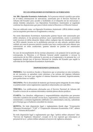 DE LOS OPERADORES ECONÓMICOS AUTORIZADOS

Art. 300.- Operador Económico Autorizado.- Es la persona natural o jurídica que actúa
en el tráfico internacional de mercancías, autorizado por el Servicio Nacional de
Aduana del Ecuador para acceder a facilidades en el despacho de las mercancías y
demás trámites aduaneros. Los Operadores Económicos Autorizados se regularán
conforme las disposiciones que para el efecto emita la Directora o el Director General

Para ser calificado como un Operador Económico Autorizado (OEA) deberá cumplir
con los requisitos previstos en el reglamento a esta ley.

No serán Operadores Económicos Autorizados quienes hayan sido sancionados por
delito aduanero, ni las personas jurídicas cuyos representantes, socios o accionistas
estén incursos en dicha situación. Quien utilice cualquier tipo de simulación para ser
un OEA estando incurso en la prohibición prevista en este artículo, perderá dicha
calidad, así como la persona natural o jurídica que haya coadyuvado para obtener una
autorización en estas condiciones, quienes además no podrán ser autorizados
nuevamente.

En caso de incumplimiento de las normas aduaneras y sin perjuicio de la sanción que
corresponda, la Directora o el Director General podrá suspender o revocar la
autorización de los OEA conforme lo previsto en el reglamento a la presente ley y el
reglamento dictado por el Servicio Nacional de Aduana del Ecuador que regule la
actividad de los Operadores Económicos Autorizados.


                          DISPOSICIONES GENERALES:

PRIMERA.- Los incentivos fiscales y financieros que se presentan en esta normativa,
de ser necesario, se aprueban como reformas a las normas del régimen tributario
ecuatoriano y las leyes que regulan el sistema financiero nacional, respectivamente,
para perfeccionar su validez.

SEGUNDA.- Por la diversidad de materias que forman parte integrante de este código
se podrán emitir varios reglamentos específicos relacionados con cada libro.

TERCERA.- Las notificaciones efectuadas por el Servicio Nacional de Aduana del
Ecuador a través de su sistema informático surtirán plenos efectos jurídicos.

CUARTA.- Los derechos, obligaciones y responsabilidades adquiridos por personas
naturales o jurídicas de acuerdo con las leyes, reglamentos, concesiones, autorizaciones
ministeriales o contratos legalmente celebrados con anterioridad a esta ley, subsistirán
por el tiempo que se hubieren concedido los mismos.

QUINTA.- En toda disposición legal y reglamentaria donde diga: “Corporación
Aduanera Ecuatoriana”; “CAE” o “Corporación Aduanera Ecuatoriana, CAE”, deberá
decir: “Aduana del Ecuador”.

En toda disposición legal o reglamentaria que diga: “policía militar aduanera” dirá:
“Servicio de Vigilancia Aduanera”, excepto en la Ley especial que reincorpora al
personal de la ex - policía militar aduanera al servicio de vigilancia aduanera.


                                                                                     96
 