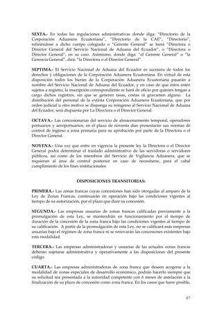 SEXTA.- En todas las regulaciones administrativas donde diga: “Directorio de la
Corporación Aduanera Ecuatoriana”, “Directorio de la CAE”, “Directorio”,
refiriéndose a dicho cuerpo colegiado o “Gerente General” se leerá “Directora o
Director General del Servicio Nacional de Aduana del Ecuador”, o “Directora o
Director General”, en su caso. Asimismo, donde diga: “el Gerente General” o “la
Gerencia General”, dirá: “la Directora o el Director General”.

SEPTIMA.- El Servicio Nacional de Aduana del Ecuador es sucesora de todos los
derechos y obligaciones de la Corporación Aduanera Ecuatoriana. En virtud de esta
disposición todos los bienes de la Corporación Aduanera Ecuatoriana pasarán a
nombre del Servicio Nacional de Aduana del Ecuador, y en caso de que éstos estén
sujetos a registro, la inscripción correspondiente se hará de oficio por quienes tengan a
cargo dichos registros, sin que se generen tasas, costas ni gravamen alguno. La
distribución del personal de la extinta Corporación Aduanera Ecuatoriana, que por
orden judicial u otro motivo se disponga su reingreso al Servicio Nacional de Aduana
del Ecuador, será dispuesta por La Directora o el Director General.

OCTAVA.- Las concesionarias del servicio de almacenamiento temporal, operadores
portuarios y aeroportuarios, en el plazo de noventa días presentarán sus normas de
control de ingreso a zona primaria para su aprobación por parte de la Directora o el
Director General.

NOVENA.- Una vez que entre en vigencia la presente ley la Directora o el Director
General podrá determinar el traslado administrativo de las servidoras o servidores
públicos, así como de los miembros del Servicio de Vigilancia Aduanera, que se
requieran al área de control posterior en caso de necesitarse, para el cabal
cumplimiento de los fines institucionales.


                         DISPOSICIONES TRANSITORIAS:

PRIMERA.- Las zonas francas cuyas concesiones han sido otorgadas al amparo de la
Ley de Zonas Francas, continuarán en operación bajo las condiciones vigentes al
tiempo de su autorización, por el plazo que dure su concesión.

SEGUNDA.- Las empresas usuarias de zonas francas calificadas previamente a la
promulgación de esta Ley, se mantendrán en funcionamiento por el tiempo de
duración de la concesión de la zona franca bajo las condiciones vigentes al tiempo de
su calificación. A partir de la promulgación de esta Ley, no se calificará más empresas
usuarias bajo el régimen de zona franca ni se renovarán las concesiones existentes bajo
esta modalidad.

TERCERA.- Las empresas administradoras y usuarias de las actuales zonas francas
deberán sujetarse administrativa y operativamente a las disposiciones del presente
código.

CUARTA.- Las empresas administradoras de zona franca que deseen acogerse a la
modalidad de zonas especiales de desarrollo económico, podrán hacerlo siempre que
su solicitud sea presentada a la autoridad competente con 6 meses de antelación a la
finalización de su plazo de concesión como zona franca. En los casos que fuere posible,


                                                                                      97
 