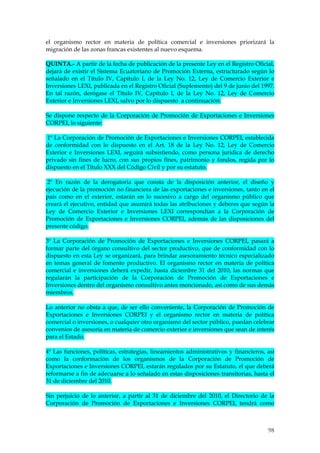 el organismo rector en materia de política comercial e inversiones priorizará la
migración de las zonas francas existentes al nuevo esquema.

QUINTA.- A partir de la fecha de publicación de la presente Ley en el Registro Oficial,
dejará de existir el Sistema Ecuatoriano de Promoción Externa, estructurado según lo
señalado en el Título IV, Capítulo I, de la Ley No. 12, Ley de Comercio Exterior e
Inversiones LEXI, publicada en el Registro Oficial (Suplemento) del 9 de junio del 1997.
En tal razón, derógase el Título IV, Capítulo I, de la Ley No. 12, Ley de Comercio
Exterior e Inversiones LEXI, salvo por lo dispuesto a continuación:

Se dispone respecto de la Corporación de Promoción de Exportaciones e Inversiones
CORPEI, lo siguiente:

1º La Corporación de Promoción de Exportaciones e Inversiones CORPEI, establecida
de conformidad con lo dispuesto en el Art. 18 de la Ley No. 12, Ley de Comercio
Exterior e Inversiones LEXI, seguirá subsistiendo, como persona jurídica de derecho
privado sin fines de lucro, con sus propios fines, patrimonio y fondos, regida por lo
dispuesto en el Título XXX del Código Civil y por su estatuto.

 2º En razón de la derogatoria que consta de la disposición anterior, el diseño y
ejecución de la promoción no financiera de las exportaciones e inversiones, tanto en el
país como en el exterior, estarán en lo sucesivo a cargo del organismo público que
creará el ejecutivo, entidad que asumirá todas las atribuciones y deberes que según la
Ley de Comercio Exterior e Inversiones LEXI correspondían a la Corporación de
Promoción de Exportaciones e Inversiones CORPEI, además de las disposiciones del
presente código.

3º La Corporación de Promoción de Exportaciones e Inversiones CORPEI, pasará a
formar parte del órgano consultivo del sector productivo, que de conformidad con lo
dispuesto en esta Ley se organizará, para brindar asesoramiento técnico especializado
en temas general de fomento productivo. El organismo rector en materia de política
comercial e inversiones deberá expedir, hasta diciembre 31 del 2010, las normas que
regularán la participación de la Corporación de Promoción de Exportaciones e
Inversiones dentro del organismo consultivo antes mencionado, así como de sus demás
miembros.

Lo anterior no obsta a que, de ser ello conveniente, la Corporación de Promoción de
Exportaciones e Inversiones CORPEI y el organismo rector en materia de política
comercial o inversiones, o cualquier otro organismo del sector público, puedan celebrar
convenios de asesoría en materia de comercio exterior e inversiones que sean de interés
para el Estado.

4º Las funciones, políticas, estrategias, lineamientos administrativos y financieros, así
como la conformación de los organismos de la Corporación de Promoción de
Exportaciones e Inversiones CORPEI, estarán regulados por su Estatuto, el que deberá
reformarse a fin de adecuarse a lo señalado en estas disposiciones transitorias, hasta el
31 de diciembre del 2010.

Sin perjuicio de lo anterior, a partir al 31 de diciembre del 2010, el Directorio de la
Corporación de Promoción de Exportaciones e Inversiones CORPEI, tendrá como



                                                                                      98
 