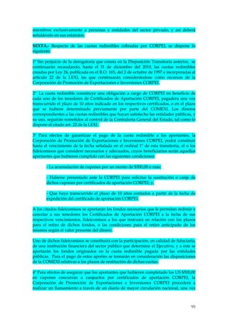 miembros exclusivamente a personas y entidades del sector privado, y así deberá
señalárselo en sus estatutos.

SEXTA.- Respecto de las cuotas redimibles cobradas por CORPEI, se dispone lo
siguiente:

1º Sin perjuicio de la derogatoria que consta en la Disposición Transitoria anterior, se
continuarán recaudando, hasta el 31 de diciembre del 2010, las cuotas redimibles
creadas por Ley 24, publicada en el R.O. 165, del 2 de octubre de 1997 e incorporadas al
artículo 22 de la LEXI, las que continuarán considerándose como recursos de la
Corporación de Promoción de Exportaciones e Inversiones CORPEI.

2º La cuota redimible constituye una obligación a cargo de CORPEI en beneficio de
cada uno de los tenedores de Certificados de Aportación CORPEI, pagadera una vez
transcurrido el plazo de 10 años indicado en los respectivos certificados, o en el plazo
que se hubiere determinado previamente por parte del COMEXI. Los dineros
correspondientes a las cuotas redimibles que hayan satisfecho las entidades públicas, y
su uso, seguirán sometidos al control de la Contraloría General del Estado, tal como lo
dispone el citado art. 22 de la LEXI.

3º Para efectos de garantizar el pago de la cuota redimible a los aportantes, la
Corporación de Promoción de Exportaciones e Inversiones CORPEI, podrá constituir
hasta el vencimiento de la fecha señalada en el ordinal 1º de esta transitoria, el o los
fideicomisos que considere necesarios y adecuados, cuyos beneficiarios serán aquellos
aportantes que hubieren cumplido con las siguientes condiciones:

       - La acumulación de cupones por un monto de $500,00 o más;

       - Haberse presentado ante la CORPEI para solicitar la sustitución o canje de
       dichos cupones por certificados de aportación CORPEI; y,

       - Que haya transcurrido el plazo de 10 años contados a partir de la fecha de
       expedición del certificado de aportación CORPEI.

A los citados fideicomisos se aportarán los fondos necesarios que le permitan redimir o
cancelar a sus tenedores los Certificados de Aportación CORPEI a la fecha de sus
respectivos vencimientos, fideicomisos a los que instruirá en relación con los plazos
para el retiro de dichos fondos, o las condiciones para el retiro anticipado de los
mismos según el valor presente del dinero.

Uno de dichos fideicomisos se constituirá con la participación, en calidad de fiduciaria,
de una institución financiera del sector público que determine el Ejecutivo, y a éste se
aportarán los fondos originados en la cuota redimible pagada por las entidades
públicas. Para el pago de estos aportes se tomarán en consideración las disposiciones
de la COMEXI relativas a los plazos de restitución de dichas cuotas.

4º Para efectos de asegurar que los aportantes que hubieren completado los US $500,00
en cupones concurran a canjearlos por certificados de aportación CORPEI, la
Corporación de Promoción de Exportaciones e Inversiones CORPEI procederá a
realizar un llamamiento a través de un diario de mayor circulación nacional, una vez



                                                                                      99
 