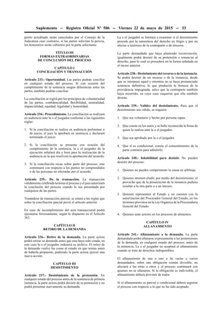 Suplemento -- Registro Oﬁcial Nº 506 -- Viernes 22 de mayo de 2015 -- 33
perito acreditado serán cancelados por el Consejo de la
Judicatura caso contrario, si las partes solicitan la pericia,
los honorarios serán cubiertos por la parte solicitante.
TÍTULO III
FORMAS EXTRAORDINARIAS
DE CONCLUSIÓN DEL PROCESO
CAPÍTULO I
CONCILIACIÓN Y TRANSACCIÓN
Artículo 233.- Oportunidad. Las partes podrán conciliar
en cualquier estado del proceso. Si con ocasión del
cumplimiento de la sentencia surgen diferencias entre las
partes, también podrán conciliar.
La conciliación se regirá por los principios de voluntariedad
de las partes, conﬁdencialidad, ﬂexibilidad, neutralidad,
imparcialidad, equidad, legalidad y honestidad.
Artículo 234.- Procedimiento. La conciliación se realizará
en audiencia ante la o el juzgador conforme a las siguientes
reglas:
1. Si la conciliación se realiza en audiencia preliminar o
de juicio, el juez la aprobará en sentencia y declarará
terminado el juicio.
2. Si la conciliación se presenta con ocasión del
cumplimiento de la sentencia, la o el juzgador de la
ejecución señalará día y hora para la realización de la
audiencia en la que resolverá la aprobación del acuerdo.
3. Si la conciliación recae sobre parte del proceso, este
continuará con respecto a los puntos no comprendidos
o de las personas no afectadas por el acuerdo.
Artículo 235.- De la transacción. La transacción
válidamente celebrada termina el proceso y el juez autorizará
la conclusión del proceso cuando le sea presentada por
cualquiera de las partes.
Tratándose de transacción parcial, se estará a las reglas que
sobre la conciliación parcial prevé el artículo anterior.
En caso de incumplimiento del acta transaccional podrá
ejecutarse forzosamente, según lo dispuesto en el Artículo
363.
CAPÍTULO II
RETIRO DE LA DEMANDA
Artículo 236.- Retiro de la demanda. La parte actora
podrá retirar su demanda antes que esta haya sido citada, en
este caso la o el juzgador ordenará su archivo. El retiro de
la demanda vuelve las cosas al estado en que tenían antes
de haberla propuesto, pudiendo la parte actora ejercer una
nueva acción.
CAPÍTULO III
DESISTIMIENTO
Artículo 237.- Desistimiento de la pretensión. En
cualquier estado del proceso antes de la sentencia de primera
instancia, la parte actora podrá desistir de su pretensión y no
podrá presentar nuevamente su demanda.
La o el juzgador se limitará a examinar si el desistimiento
procede por la naturaleza del derecho en litigio y por no
afectar a intereses de la contraparte o de terceros.
La parte demandada que haya planteado reconvención,
igualmente podrá desistir de su pretensión o renunciar al
derecho, para lo cual se procederá en la forma señalada en
el inciso anterior.
Artículo 238.- Desistimiento del recurso o de la instancia.
Se podrá desistir de un recurso o de la instancia, desde
que se interpuso aquel y mientras no se haya pronunciado
sentencia deﬁnitiva, lo que producirá la ﬁrmeza de la
providencia impugnada, salvo que la contraparte también
haya recurrido, en cuyo caso requerirá que ella también
desista.
Artículo 239.- Validez del desistimiento. Para que el
desistimiento sea válido, se requiere:
1. Que sea voluntario y hecho por persona capaz.
2. Que conste en los autos y se halle reconocida la ﬁrma de
quien lo realiza ante la o el juzgador.
3. Que sea aprobado por la o el juzgador.
4. Que si es condicional, conste el consentimiento de la
parte contraria para admitirlo.
Artículo 240.- Inhabilidad para desistir. No pueden
desistir del proceso:
1. Quienes no pueden comprometer la causa en arbitraje.
2. Quienes intenten eludir, por medio del desistimiento, el
provecho que de la prosecución de la instancia pudiera
resultar a la otra parte o a un tercero.
3. Quienes representen al Estado y no cuenten con la
autorización del Procurador General del Estado, en los
términos previstos en la Ley Orgánica de la Procuraduría
General del Estado.
4. Quienes sean actores en los procesos de alimentos.
CAPÍTULO IV
ALLANAMIENTO
Artículo 241.- Allanamiento a la demanda. La parte
demandada podrá allanarse expresamente a las pretensiones
de la demanda, en cualquier estado del proceso, antes de
la sentencia. La o el juzgador no aceptará el allanamiento
cuando se trate de derechos indisponibles.
El allanamiento de una o uno o de varias o varios
demandados, sobre una obligación común divisible, no
afectará a las otras u otros y el proceso continuará con
quienes no se allanaron. Si la obligación es indivisible, el
allanamiento deberá provenir de todos.
Si el allanamiento es parcial o condicional deberá seguirse
el proceso con respecto a lo que no ha sido aceptado.
 