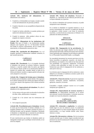 34 -- Suplemento -- Registro Oﬁcial Nº 506 -- Viernes 22 de mayo de 2015
Artículo 242.- Ineﬁcacia del allanamiento. El
allanamiento será ineﬁcaz:
1. Cuando la o el demandado sea incapaz, excepto cuando
se trate del allanamiento de personas jurídicas.
2. Cuando el derecho no sea susceptible de disposición de
las partes.
3. Cuando los hechos admitidos no puedan probarse por
medio de la declaración de parte.
4. Cuando la sentencia deba producir efecto de cosa
juzgada con respecto a terceros.
Artículo 243.- Allanamiento de las instituciones del
Estado. Para que el Estado y sus instituciones puedan
allanarse será requisito que la o el Procurador General
del Estado lo autorice expresamente. De no constar esta
autorización, el allanamiento carecerá de valor.
Artículo 244.- Aprobación del allanamiento. La o el
juzgador aprobará el allanamiento mediante sentencia, la
que causará ejecutoria.
CAPÍTULO V
ABANDONO
Artículo 245.- Procedencia. La o el juzgador declarará
el abandono del proceso en primera instancia, segunda
instancia o casación cuando todas las partes que ﬁguran
en el proceso hayan cesado en su prosecución durante el
término de ochenta días, contados desde la fecha de la
última providencia recaída en alguna gestión útil para dar
curso progresivo a los autos.
Artículo 246.- Cómputo del término para el abandono.
El término para el abandono contará desde el día siguiente
de la última notiﬁcación de la última providencia dictada o
si es el caso, desde el día siguiente al de la última actuación
procesal.
Artículo 247.- Improcedencia del abandono. No cabe el
abandono en los siguientes casos:
1. En las causas en las que estén involucrados los derechos
de niñas, niños, adolescentes o incapaces.
2. Cuando las o los actores sean las instituciones del
Estado.
3. En la etapa de ejecución.
Artículo 248.- Procedimiento para el abandono. Sentada
la razón que ha transcurrido el término señalado, la o el
juzgador mediante auto, se limitará a declarar de oﬁcio o a
solicitud de parte, que ha operado el abandono. Declarado
el abandono, se dispondrá que se cancelen las providencias
preventivas que se hayan ordenado en el proceso.
El auto interlocutorio que declare el abandono podrá ser
impugnado siempre que se justiﬁque exclusivamente, en un
error de cómputo.
Artículo 249.- Efectos del abandono. Declarado el
abandono, se cancelarán las providencias preventivas que
se hayan ordenado en el proceso.
Si se declara el abandono de la primera instancia, no podrá
interponerse nueva demanda.
Si se declara el abandono en segunda instancia o en el
recurso extraordinario de casación, se tendrá por desistida
la apelación o dicho recurso y por ﬁrme la resolución
recurrida, y se devolverán las actuaciones al tribunal o a la
judicatura de donde procedieron.
TÍTULO IV
IMPUGNACIÓN
CAPÍTULO I
REGLAS GENERALES
Artículo 250.- Impugnación de las providencias. En
todos los procesos que tengan relación con los intereses
patrimonialesdelEstado,ademásdelaspartesintervinientes,
estará legitimado para impugnar las providencias judiciales
la o el Procurador General del Estado o su delegado.
Se concederán únicamente los recursos previstos en la ley.
Serán recurribles en apelación, casación o de hecho las
providencias con respecto a las cuales la ley haya previsto
esta posibilidad. La aclaración, ampliación, revocatoria
y reforma serán admisibles en todos los casos, con las
limitaciones que sobre la impugnación de las sentencias y
autos prevé esta Ley.
Los términos para la impugnación de las sentencias y autos
deﬁnitivos no dictados en audiencia correrán a partir de la
notiﬁcación por escrito.
Artículo 251.- Clases de recursos. Se prevén los siguientes
recursos: aclaración, reforma, ampliación, revocatoria,
apelación, casación y de hecho.
Concedido o negado cualquier recurso no se lo podrá
interponer por segunda vez.
Artículo 252.- Improcedencia de recursos sucesivos o
subsidiarios. Es improcedente interponer en el mismo
acto procesal, recursos horizontales y verticales sucesivos,
excepto en el caso de aclaración o ampliación.
CAPÍTULO II
ACLARACIÓN, AMPLIACIÓN,
REVOCATORIA Y REFORMA
Artículo 253.- Aclaración y ampliación.- La aclaración
tendrá lugar en caso de sentencia oscura. La ampliación
procederá cuando no se haya resuelto alguno de los puntos
controvertidos o se haya omitido decidir sobre frutos,
intereses o costas.
Artículo 254.- Revocatoria y reforma.- Por la revocatoria
la parte pretende que el mismo órgano jurisdiccional que
pronunció un auto de sustanciación lo deje sin efecto y dicte
otro en sustitución.
 