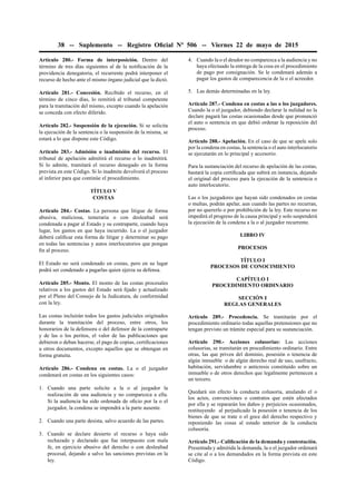 38 -- Suplemento -- Registro Oﬁcial Nº 506 -- Viernes 22 de mayo de 2015
Artículo 280.- Forma de interposición. Dentro del
término de tres días siguientes al de la notiﬁcación de la
providencia denegatoria, el recurrente podrá interponer el
recurso de hecho ante el mismo órgano judicial que la dictó.
Artículo 281.- Concesión. Recibido el recurso, en el
término de cinco días, lo remitirá al tribunal competente
para la tramitación del mismo, excepto cuando la apelación
se conceda con efecto diferido.
Artículo 282.- Suspensión de la ejecución. Si se solicita
la ejecución de la sentencia o la suspensión de la misma, se
estará a lo que dispone este Código.
Artículo 283.- Admisión o inadmisión del recurso. El
tribunal de apelación admitirá el recurso o lo inadmitirá.
Si lo admite, tramitará el recurso denegado en la forma
prevista en este Código. Si lo inadmite devolverá el proceso
al inferior para que continúe el procedimiento.
TÍTULO V
COSTAS
Artículo 284.- Costas. La persona que litigue de forma
abusiva, maliciosa, temeraria o con deslealtad será
condenada a pagar al Estado y su contraparte, cuando haya
lugar, los gastos en que haya incurrido. La o el juzgador
deberá caliﬁcar esta forma de litigar y determinar su pago
en todas las sentencias y autos interlocutorios que pongan
ﬁn al proceso.
El Estado no será condenado en costas, pero en su lugar
podrá ser condenado a pagarlas quien ejerza su defensa.
Artículo 285.- Monto. El monto de las costas procesales
relativos a los gastos del Estado será ﬁjado y actualizado
por el Pleno del Consejo de la Judicatura, de conformidad
con la ley.
Las costas incluirán todos los gastos judiciales originados
durante la tramitación del proceso, entre otros, los
honorarios de la defensora o del defensor de la contraparte
y de las o los peritos, el valor de las publicaciones que
debieron o deban hacerse, el pago de copias, certiﬁcaciones
u otros documentos, excepto aquellos que se obtengan en
forma gratuita.
Artículo 286.- Condena en costas. La o el juzgador
condenará en costas en los siguientes casos:
1. Cuando una parte solicite a la o al juzgador la
realización de una audiencia y no comparezca a ella.
Si la audiencia ha sido ordenada de oﬁcio por la o el
juzgador, la condena se impondrá a la parte ausente.
2. Cuando una parte desista, salvo acuerdo de las partes.
3. Cuando se declare desierto el recurso o haya sido
rechazado y declarado que fue interpuesto con mala
fe, en ejercicio abusivo del derecho o con deslealtad
procesal, dejando a salvo las sanciones previstas en la
ley.
4. Cuando la o el deudor no comparezca a la audiencia y no
haya efectuado la entrega de la cosa en el procedimiento
de pago por consignación. Se le condenará además a
pagar los gastos de comparecencia de la o el acreedor.
5. Las demás determinadas en la ley.
Artículo 287.- Condena en costas a las o los juzgadores.
Cuando la o el juzgador, debiendo declarar la nulidad no la
declare pagará las costas ocasionadas desde que pronunció
el auto o sentencia en que debió ordenar la reposición del
proceso.
Artículo 288.- Apelación. En el caso de que se apele solo
por la condena en costas, la sentencia o el auto interlocutorio
se ejecutarán en lo principal y accesorio.
Para la sustanciación del recurso de apelación de las costas,
bastará la copia certiﬁcada que subirá en instancia, dejando
el original del proceso para la ejecución de la sentencia o
auto interlocutorio.
Las o los juzgadores que hayan sido condenados en costas
o multas, podrán apelar, aun cuando las partes no recurran,
por no quererlo o por prohibición de la ley. Este recurso no
impedirá el progreso de la causa principal y solo suspenderá
la ejecución de la condena a la o al juzgador recurrente.
LIBRO IV
PROCESOS
TÍTULO I
PROCESOS DE CONOCIMIENTO
CAPÍTULO I
PROCEDIMIENTO ORDINARIO
SECCIÓN I
REGLAS GENERALES
Artículo 289.- Procedencia. Se tramitarán por el
procedimiento ordinario todas aquellas pretensiones que no
tengan previsto un trámite especial para su sustanciación.
Artículo 290.- Acciones colusorias: Las acciones
colusorias, se tramitarán en procedimiento ordinario. Entre
otras, las que priven del dominio, posesión o tenencia de
algún inmueble o de algún derecho real de uso, usufructo,
habitación, servidumbre o anticresis constituido sobre un
inmueble o de otros derechos que legalmente pertenecen a
un tercero.
Quedará sin efecto la conducta colusoria, anulando el o
los actos, convenciones o contratos que estén afectados
por ella y se repararán los daños y perjuicios ocasionados,
restituyendo al perjudicado la posesión o tenencia de los
bienes de que se trate o el goce del derecho respectivo y
reponiendo las cosas al estado anterior de la conducta
colusoria.
Artículo 291.- Caliﬁcación de la demanda y contestación.
Presentada y admitida la demanda, la o el juzgador ordenará
se cite al o a los demandados en la forma prevista en este
Código.
 