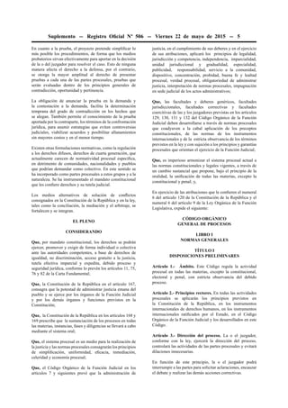 Suplemento -- Registro Oﬁcial Nº 506 -- Viernes 22 de mayo de 2015 -- 5
En cuanto a la prueba, el proyecto pretende simpliﬁcar lo
más posible los procedimientos, de forma que los medios
probatorios sirvan efectivamente para aportar en la decisión
de la o del juzgador para resolver el caso. Esto de ninguna
manera afecta el derecho a la defensa, por el contrario,
se otorga la mayor amplitud al derecho de presentar
pruebas a cada una de las partes procesales, pruebas que
serán evaluadas dentro de los principios generales de
contradicción, oportunidad y pertinencia.
La obligación de anunciar la prueba en la demanda y
la contestación a la demanda, facilita la determinación
temprana del grado de contradicción en los hechos que
se alegan. También permite el conocimiento de la prueba
aportada por la contraparte, los términos de la confrontación
jurídica, para asumir estrategias que eviten controversias
judiciales, viabilizar acuerdos y posibilitar allanamientos
sin mayores costos y en el menor tiempo.
Existen otras formulaciones normativas, como la regulación
a los derechos difusos, derechos de cuarta generación, que
actualmente carecen de normatividad procesal especíﬁca,
en detrimento de comunidades, nacionalidades y pueblos
que podrían demandar como colectivo. En este sentido se
ha incorporado como partes procesales a estos grupos y a la
naturaleza. Se ha instrumentado el mandato constitucional
que les conﬁere derechos y su tutela judicial.
Los medios alternativos de solución de conﬂictos
consignados en la Constitución de la República y en la ley,
tales como la conciliación, la mediación y el arbitraje, se
fortalecen y se integran.
EL PLENO
CONSIDERANDO
Que, por mandato constitucional, los derechos se podrán
ejercer, promover y exigir de forma individual o colectiva
ante las autoridades competentes, a base de derechos de
igualdad, no discriminación, acceso gratuito a la justicia,
tutela efectiva imparcial y expedita, debido proceso y
seguridad jurídica, conforme lo prevén los artículos 11, 75,
76 y 82 de la Carta Fundamental;
Que, la Constitución de la República en el artículo 167,
consagra que la potestad de administrar justicia emana del
pueblo y se ejerce por los órganos de la Función Judicial
y por los demás órganos y funciones previstos en la
Constitución;
Que, la Constitución de la República en los artículos 168 y
169 prescribe que la sustanciación de los procesos en todas
las materias, instancias, fases y diligencias se llevará a cabo
mediante el sistema oral;
Que, el sistema procesal es un medio para la realización de
la justicia y las normas procesales consagrarán los principios
de simpliﬁcación, uniformidad, eﬁcacia, inmediación,
celeridad y economía procesal;
Que, el Código Orgánico de la Función Judicial en los
artículos 7 y siguientes prevé que la administración de
justicia, en el cumplimiento de sus deberes y en el ejercicio
de sus atribuciones, aplicará los principios de legalidad,
jurisdicción y competencia, independencia, imparcialidad,
unidad jurisdiccional y gradualidad, especialidad,
publicidad, responsabilidad, servicio a la comunidad,
dispositivo, concentración, probidad, buena fe y lealtad
procesal, verdad procesal, obligatoriedad de administrar
justicia, interpretación de normas procesales, impugnación
en sede judicial de los actos administrativos;
Que, las facultades y deberes genéricos, facultades
jurisdiccionales, facultades correctivas y facultades
coercitivas de las y los juzgadores previstas en los artículos
129, 130, 131 y 132 del Código Orgánico de la Función
Judicial deben desarrollarse a través de normas procesales
que coadyuven a la cabal aplicación de los preceptos
constitucionales, de las normas de los instrumentos
internacionales y de la estricta observancia de los términos
previstos en la ley y con sujeción a los principios y garantías
procesales que orientan el ejercicio de la Función Judicial;
Que, es imperioso armonizar el sistema procesal actual a
las normas constitucionales y legales vigentes, a través de
un cambio sustancial que propone, bajo el principio de la
oralidad, la uniﬁcación de todas las materias, excepto la
constitucional y penal; y,
En ejercicio de las atribuciones que le conﬁeren el numeral
6 del artículo 120 de la Constitución de la República y el
numeral 6 del artículo 9 de la Ley Orgánica de la Función
Legislativa, expide el siguiente:
CÓDIGO ORGÁNICO
GENERAL DE PROCESOS
LIBRO I
NORMAS GENERALES
TÍTULO I
DISPOSICIONES PRELIMINARES
Artículo 1.- Ámbito. Este Código regula la actividad
procesal en todas las materias, excepto la constitucional,
electoral y penal, con estricta observancia del debido
proceso.
Artículo 2.- Principios rectores. En todas las actividades
procesales se aplicarán los principios previstos en
la Constitución de la República, en los instrumentos
internacionales de derechos humanos, en los instrumentos
internacionales ratiﬁcados por el Estado, en el Código
Orgánico de la Función Judicial y los desarrollados en este
Código.
Artículo 3.- Dirección del proceso. La o el juzgador,
conforme con la ley, ejercerá la dirección del proceso,
controlará las actividades de las partes procesales y evitará
dilaciones innecesarias.
En función de este principio, la o el juzgador podrá
interrumpir a las partes para solicitar aclaraciones, encauzar
el debate y realizar las demás acciones correctivas.
 