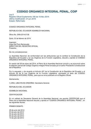 CODIGO ORGANICO INTEGRAL PENAL, COIP
Ley 0
Registro Oficial Suplemento 180 de 10-feb.-2014
Ultima modificación: 21-jul.-2016
Estado: Reformado
CODIGO ORGANICO INTEGRAL PENAL
REPUBLICA DEL ECUADOR ASAMBLEA NACIONAL
Oficio No. SAN-2014-0138
Quito, 03 de febrero de 2014
Ingeniero
Hugo Del Pozo Barrezueta
DIRECTOR DEL REGISTRO OFICIAL
Presente.-
De mis consideraciones:
La Asamblea Nacional, de conformidad con las atribuciones que le confiere la Constitución de la
República del Ecuador y la Ley Orgánica de la Función Legislativa, discutió y aprobó el CODIGO
ORGANICO INTEGRAL PENAL.
En sesión del 28 de enero del 2014, el Pleno de la Asamblea Nacional conoció y se pronunció sobre
la objeción parcial del Código Orgánico Integral Penal enviada por el señor Presidente Constitucional
de la República.
Por lo expuesto, y de acuerdo al Artículo 407 de la Constitución de la República del Ecuador y al
Artículo 49 de la Ley Orgánica de la Función Legislativa, acompaño el texto del CODIGO
ORGANICO INTEGRAL PENAL, para que se sirva publicarlo en el Registro Oficial.
Atentamente,
f.) DRA. LIBIA RIVAS ORDOÑEZ, Secretaria General.
REPUBLICA DEL ECUADOR
ASAMBLEA NACIONAL
CERTIFICACION
En mi calidad de Secretaria General de la Asamblea Nacional, me permito CERTIFICAR que el
Pleno de la Asamblea Nacional discutió y aprobó el "CODIGO ORGANICO INTEGRAL PENAL", en
las siguientes fechas:
PRIMER DEBATE:
28 de junio del 2012
03 de julio del 2012
04 de julio del 2012
05 de julio del 2012
10 de julio del 2012
CODIGO ORGANICO INTEGRAL PENAL, COIP - Página 1
LEXIS FINDER - www.lexis.com.ec
 