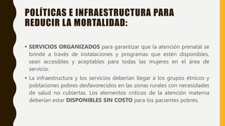 POLÍTICAS E INFRAESTRUCTURA PARA
REDUCIR LA MORTALIDAD:
• SERVICIOS ORGANIZADOS para garantizar que la atención prenatal se
brinde a través de instalaciones y programas que estén disponibles,
sean accesibles y aceptables para todas las mujeres en el área de
servicio.
• La infraestructura y los servicios deberían llegar a los grupos étnicos y
poblaciones pobres desfavorecidos en las zonas rurales con necesidades
de salud no cubiertas. Los elementos críticos de la atención materna
deberían estar DISPONIBLES SIN COSTO para los pacientes pobres.
 