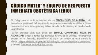 CÓDIGO MATER* Y EQUIPO DE RESPUESTA
INMEDIATA OBSTÉTRICA (ERIO)
El código mater es la activación de un MECANISMO DE ALERTA o de
llamado al personal del equipo de respuesta inmediata obstétrica (erio),
para atender una emergencia y salvar la vida de la madre y el producto de
la gestación.
Es un proceso vital que debe ser SIMPLE, CONFIABLE, FÁCIL DE
RECORDAR, llegar a todos los espacios físicos de la unidad, no propiciar
errores en el llamado, especificar el lugar de donde se está dando la
alerta (triage, choque, urgencias, tococirugía, hospitalización o quirófano)
y deberá funcionar en todos los turnos.
 
