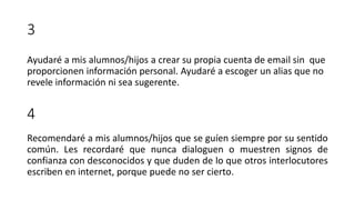 3
Ayudaré a mis alumnos/hijos a crear su propia cuenta de email sin que
proporcionen información personal. Ayudaré a escoger un alias que no
revele información ni sea sugerente.
4
Recomendaré a mis alumnos/hijos que se guíen siempre por su sentido
común. Les recordaré que nunca dialoguen o muestren signos de
confianza con desconocidos y que duden de lo que otros interlocutores
escriben en internet, porque puede no ser cierto.
 