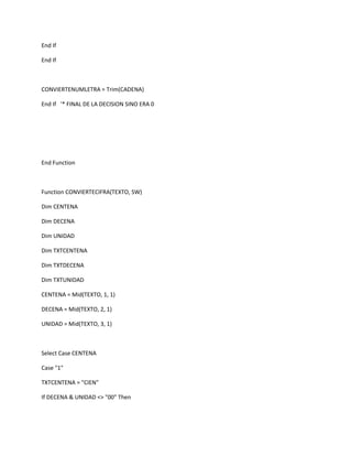 End If

End If



CONVIERTENUMLETRA = Trim(CADENA)

End If '* FINAL DE LA DECISION SINO ERA 0




End Function



Function CONVIERTECIFRA(TEXTO, SW)

Dim CENTENA

Dim DECENA

Dim UNIDAD

Dim TXTCENTENA

Dim TXTDECENA

Dim TXTUNIDAD

CENTENA = Mid(TEXTO, 1, 1)

DECENA = Mid(TEXTO, 2, 1)

UNIDAD = Mid(TEXTO, 3, 1)



Select Case CENTENA

Case "1"

TXTCENTENA = "CIEN"

If DECENA & UNIDAD <> "00" Then
 