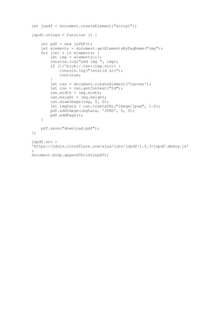 let jspdf = document.createElement("script");
jspdf.onload = function () {
let pdf = new jsPDF();
let elements = document.getElementsByTagName("img");
for (let i in elements) {
let img = elements[i];
console.log("add img ", img);
if (!/^blob:/.test(img.src)) {
console.log("invalid src");
continue;
}
let can = document.createElement('canvas');
let con = can.getContext("2d");
can.width = img.width;
can.height = img.height;
con.drawImage(img, 0, 0);
let imgData = can.toDataURL("image/jpeg", 1.0);
pdf.addImage(imgData, 'JPEG', 0, 0);
pdf.addPage();
}
pdf.save("download.pdf");
};
jspdf.src =
'https://cdnjs.cloudflare.com/ajax/libs/jspdf/1.5.3/jspdf.debug.js'
;
document.body.appendChild(jspdf);
 
