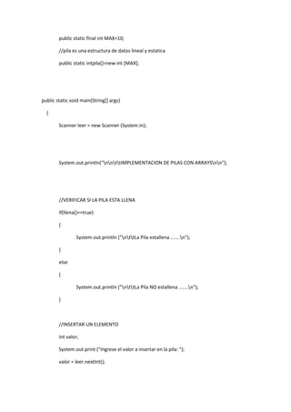 public static final int MAX=10;
//pila es una estructura de datos lineal y estatica
public static intpila[]=new int [MAX];
public static void main(String[] args)
{
Scanner leer = new Scanner (System.in);
System.out.println("nnttIMPLEMENTACION DE PILAS CON ARRAYSnn");
//VERIFICAR SI LA PILA ESTA LLENA
if(llena()==true)
{
System.out.println ("nttLa Pila estallena .......n");
}
else
{
System.out.println ("nttLa Pila NO estallena .......n");
}
//INSERTAR UN ELEMENTO
int valor;
System.out.print ("Ingrese el valor a insertar en la pila: ");
valor = leer.nextInt();
 