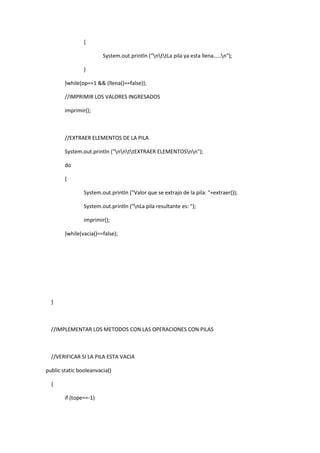 {
System.out.println ("nttLa pila ya esta llena.....n");
}
}while(op==1 && (llena()==false));
//IMPRIMIR LOS VALORES INGRESADOS
imprimir();
//EXTRAER ELEMENTOS DE LA PILA
System.out.println ("nnttEXTRAER ELEMENTOSnn");
do
{
System.out.println ("Valor que se extrajo de la pila: "+extraer());
System.out.println ("nLa pila resultante es: ");
imprimir();
}while(vacia()==false);
}
//IMPLEMENTAR LOS METODOS CON LAS OPERACIONES CON PILAS
//VERIFICAR SI LA PILA ESTA VACIA
public static booleanvacia()
{
if (tope==-1)
 