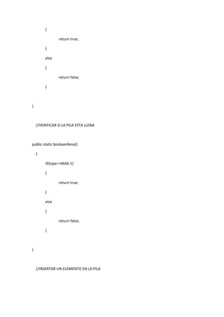 {
return true;
}
else
{
return false;
}
}
//VERIFICAR SI LA PILA ESTA LLENA
public static booleanllena()
{
if(tope==MAX-1)
{
return true;
}
else
{
return false;
}
}
//INSERTAR UN ELEMENTO EN LA PILA
 