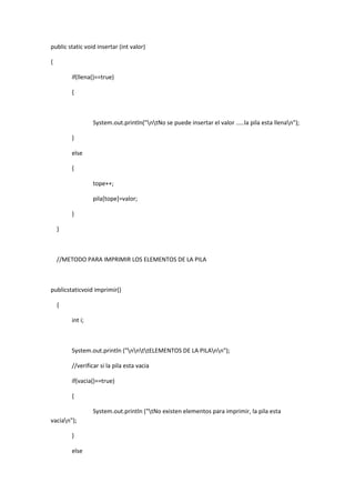 public static void insertar (int valor)
{
if(llena()==true)
{
System.out.println("ntNo se puede insertar el valor .....la pila esta llenan");
}
else
{
tope++;
pila[tope]=valor;
}
}
//METODO PARA IMPRIMIR LOS ELEMENTOS DE LA PILA
publicstaticvoid imprimir()
{
int i;
System.out.println ("nnttELEMENTOS DE LA PILAnn");
//verificar si la pila esta vacia
if(vacia()==true)
{
System.out.println ("tNo existen elementos para imprimir, la pila esta
vacian");
}
else
 