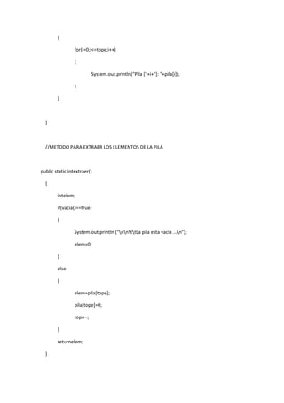 {
for(i=0;i<=tope;i++)
{
System.out.println("Pila ["+i+"]: "+pila[i]);
}
}
}
//METODO PARA EXTRAER LOS ELEMENTOS DE LA PILA
public static intextraer()
{
intelem;
if(vacia()==true)
{
System.out.println ("nnttLa pila esta vacia ...n");
elem=0;
}
else
{
elem=pila[tope];
pila[tope]=0;
tope--;
}
returnelem;
}
 