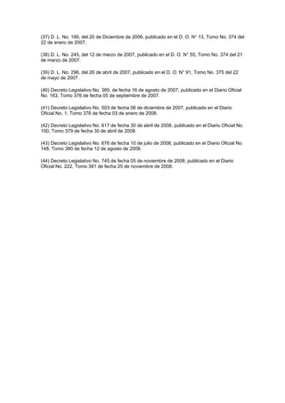 (37) D. L. No. 190, del 20 de Diciembre de 2006, publicado en el D. O. N° 13, Tomo No. 374 del
22 de enero de 2007.

(38) D. L. No. 245, del 12 de marzo de 2007, publicado en el D. O. N° 55, Tomo No. 374 del 21
de marzo de 2007.

(39) D. L. No. 296, del 26 de abril de 2007, publicado en el D. O. N° 91, Tomo No. 375 del 22
de mayo de 2007.

(40) Decreto Legislativo No. 385, de fecha 16 de agosto de 2007, publicado en el Diario Oficial
No. 163, Tomo 376 de fecha 05 de septiembre de 2007.

(41) Decreto Legislativo No. 503 de fecha 06 de diciembre de 2007, publicado en el Diario
Oficial No. 1, Tomo 378 de fecha 03 de enero de 2008.

(42) Decreto Legislativo No. 617 de fecha 30 de abril de 2008, publicado en el Diario Oficial No.
100, Tomo 379 de fecha 30 de abril de 2008.

(43) Decreto Legislativo No. 676 de fecha 10 de julio de 2008, publicado en el Diario Oficial No.
148, Tomo 380 de fecha 12 de agosto de 2008.

(44) Decreto Legislativo No. 745 de fecha 05 de noviembre de 2008, publicado en el Diario
Oficial No. 222, Tomo 381 de fecha 25 de noviembre de 2008.
 