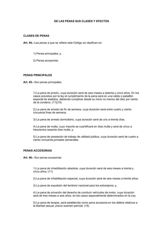 DE LAS PENAS SUS CLASES Y EFECTOS




CLASES DE PENAS

Art. 44.- Las penas a que se refiere este Código se clasifican en:


        1) Penas principales; y,

        2) Penas accesorias.




PENAS PRINCIPALES

Art. 45.- Son penas principales:


        1) La pena de prisión, cuya duración será de seis meses a setenta y cinco años. En los
        casos previstos por la ley el cumplimiento de la pena será en una celda o pabellón
        especial de aislados, debiendo cumplirse desde su inicio no menos del diez por ciento
        de la condena. (11)(15)

        2) La pena de arresto de fin de semana, cuya duración será entre cuatro y ciento
        cincuenta fines de semana;

        3) La pena de arresto domiciliario, cuya duración será de uno a treinta días;

        4) La pena de multa, cuyo importe se cuantificará en días multa y será de cinco a
        trescientos sesenta días multa; y,

        5) La pena de prestación de trabajo de utilidad pública, cuya duración será de cuatro a
        ciento cincuenta jornadas semanales.


PENAS ACCESORIAS

Art. 46.- Son penas accesorias:


        1) La pena de inhabilitación absoluta, cuya duración será de seis meses a treinta y
        cinco años; (11)

        2) La pena de inhabilitación especial, cuya duración será de seis meses a treinta años;

        3) La pena de expulsión del territorio nacional para los extranjeros; y,

        4) La pena de privación del derecho de conducir vehículos de motor, cuya duración
        será de tres meses a seis años, en los casos especialmente determinados en la Ley.

        5) La pena de terapia, será establecida como pena accesoria en los delitos relativos a
        la libertad sexual, previo examen pericial. (19)
 