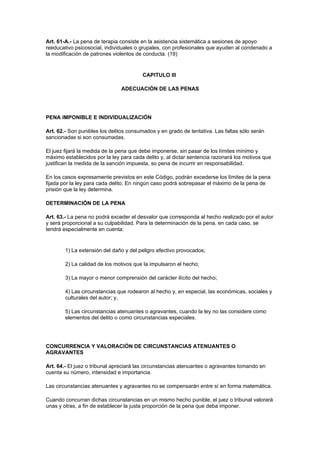 Art. 61-A.- La pena de terapia consiste en la asistencia sistemática a sesiones de apoyo
reeducativo psicosocial, individuales o grupales, con profesionales que ayuden al condenado a
la modificación de patrones violentos de conducta. (19)


                                        CAPITULO III

                               ADECUACIÓN DE LAS PENAS




PENA IMPONIBLE E INDIVIDUALIZACIÓN

Art. 62.- Son punibles los delitos consumados y en grado de tentativa. Las faltas sólo serán
sancionadas si son consumadas.

El juez fijará la medida de la pena que debe imponerse, sin pasar de los límites mínimo y
máximo establecidos por la ley para cada delito y, al dictar sentencia razonará los motivos que
justifican la medida de la sanción impuesta, so pena de incurrir en responsabilidad.

En los casos expresamente previstos en este Código, podrán excederse los límites de la pena
fijada por la ley para cada delito. En ningún caso podrá sobrepasar el máximo de la pena de
prisión que la ley determina.

DETERMINACIÓN DE LA PENA

Art. 63.- La pena no podrá exceder el desvalor que corresponda al hecho realizado por el autor
y será proporcional a su culpabilidad. Para la determinación de la pena, en cada caso, se
tendrá especialmente en cuenta:


        1) La extensión del daño y del peligro efectivo provocados;

        2) La calidad de los motivos que la impulsaron el hecho;

        3) La mayor o menor comprensión del carácter ilícito del hecho;

        4) Las circunstancias que rodearon al hecho y, en especial, las económicas, sociales y
        culturales del autor; y,

        5) Las circunstancias atenuantes o agravantes, cuando la ley no las considere como
        elementos del delito o como circunstancias especiales.




CONCURRENCIA Y VALORACIÓN DE CIRCUNSTANCIAS ATENUANTES O
AGRAVANTES

Art. 64.- El juez o tribunal apreciará las circunstancias atenuantes o agravantes tomando en
cuenta su número, intensidad e importancia.

Las circunstancias atenuantes y agravantes no se compensarán entre sí en forma matemática.

Cuando concurran dichas circunstancias en un mismo hecho punible, el juez o tribunal valorará
unas y otras, a fin de establecer la justa proporción de la pena que deba imponer.
 