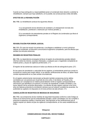 Cuando se haya extinguido su responsabilidad penal, el condenado tiene derecho a solicitar la
rehabilitación, siempre que haya satisfecho, en lo posible, las consecuencias civiles del delito.

EFECTOS DE LA REHABILITACIÓN

Art. 110.- La rehabilitación produce los siguientes efectos:


        1) La recuperación de los derechos de ciudadano y la desaparición de toda otra
        inhabilitación, prohibición o restricción por motivos penales; y,

        2) La cancelación de antecedentes penales en el Registro de condenados que lleve el
        organismo correspondiente.




REHABILITACIÓN POR ERROR JUDICIAL

Art. 111.- En caso de revisión de sentencias, si se llegare a establecer un error judicial en
relación al condenado, el tribunal lo comunicará al organismo competente, para los efectos que
señalan los artículos anteriores.

REGIMEN DE REGISTROS PENALES

Art. 112.- La dependencia encargada de llevar el registro de antecedentes penales deberá
informar sobre los mismos, al propio interesado, a cualquier juez o magistrado competente en
materia penal, y al juez de vigilancia penitenciaria. (11)

El registro de las sentencias caduca en todos sus efectos al año de extinguida la pena. (21)

En los casos de cancelación o caducidad de los registros, el antecedente penal que consta no
se tendrá en cuenta para ningún efecto; si se solicitan certificaciones de éstos, se deben hacer
constar expresamente en su caso ambas circunstancias.

En el registro anteriormente mencionado se llevarán también anotaciones de los delitos
conciliados por una persona por el período de cinco años. A tal efecto, la Fiscalía y los
tribunales con competencia en materia penal deberán remitir al registro correspondiente la
información que identifique a la persona, el número de expediente, el delito conciliado y una
breve relación de los acuerdos alcanzados. Los efectos de este registro caducan a los cinco
años de haberse producido la conciliación siempre que se hubieren cumplido los acuerdos. Su
publicidad se sujetará a lo dispuesto en el inciso primero de este artículo. (11)

CANCELACIÓN DE REGISTROS DE MEDIDAS DE SEGURIDAD

Art. 113.- Las anotaciones de las medidas de seguridad impuestas conforme a este Código se
harán en la misma forma que los antecedentes penales y serán canceladas una vez cumplida o
prescrita la respectiva medida y mientras tanto, solo figurarán en las certificaciones que el
registro expida con destino al juez de vigilancia correspondiente, en los casos establecidos en
la ley.


                                           TITULO VI

                     CONSECUENCIAS CIVILES DEL HECHO PUNIBLE

                                          CAPITULO I
 