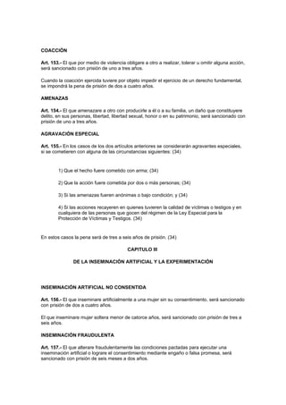 COACCIÓN

Art. 153.- El que por medio de violencia obligare a otro a realizar, tolerar u omitir alguna acción,
será sancionado con prisión de uno a tres años.

Cuando la coacción ejercida tuviere por objeto impedir el ejercicio de un derecho fundamental,
se impondrá la pena de prisión de dos a cuatro años.

AMENAZAS

Art. 154.- El que amenazare a otro con producirle a él o a su familia, un daño que constituyere
delito, en sus personas, libertad, libertad sexual, honor o en su patrimonio, será sancionado con
prisión de uno a tres años.

AGRAVACIÓN ESPECIAL

Art. 155.- En los casos de los dos artículos anteriores se considerarán agravantes especiales,
si se cometieren con alguna de las circunstancias siguientes: (34)


        1) Que el hecho fuere cometido con arma; (34)

        2) Que la acción fuere cometida por dos o más personas; (34)

        3) Si las amenazas fueren anónimas o bajo condición; y (34)

        4) Si las acciones recayeren en quienes tuvieren la calidad de víctimas o testigos y en
        cualquiera de las personas que gocen del régimen de la Ley Especial para la
        Protección de Víctimas y Testigos. (34)


En estos casos la pena será de tres a seis años de prisión. (34)

                                          CAPITULO III

               DE LA INSEMINACIÓN ARTIFICIAL Y LA EXPERIMENTACIÓN




INSEMINACIÓN ARTIFICIAL NO CONSENTIDA

Art. 156.- El que inseminare artificialmente a una mujer sin su consentimiento, será sancionado
con prisión de dos a cuatro años.

El que inseminare mujer soltera menor de catorce años, será sancionado con prisión de tres a
seis años.

INSEMINACIÓN FRAUDULENTA

Art. 157.- El que alterare fraudulentamente las condiciones pactadas para ejecutar una
inseminación artificial o lograre el consentimiento mediante engaño o falsa promesa, será
sancionado con prisión de seis meses a dos años.
 