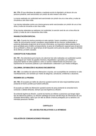 Art. 179.- El que ofendiese de palabra o mediante acción la dignidad o el decoro de una
persona presente, será sancionado con prisión de seis meses a dos años.

La injuria realizada con publicidad será sancionada con prisión de uno a tres años y multa de
cincuenta a cien días multa.

Las injurias reiteradas contra una misma persona serán sancionadas con prisión de uno a tres
años y multa de cincuenta a cien días multa.

Si las injurias reiteradas se realizaren con publicidad, la sanción será de uno a tres años de
prisión y multa de cien a doscientos días multa.

INHABILITACIÓN ESPECIAL

Art. 180.- Cuando los hechos previstos en este capítulo, fueren cometidos a través de un
medio de comunicación social y resultaren responsables de los mismos, profesionales o
personas dedicadas al ejercicio de la función informativa, se impondrá a éstos además de la
pena señalada para el delito correspondiente, la pena de inhabilitación especial para el ejercicio
de su profesión u oficio por igual tiempo al del impuesto como pena de prisión, según la entidad
de la ofensa y el daño causado.

CONCEPTO DE PUBLICIDAD

Art. 181.- Se entenderá que la injuria y la calumnia han sido realizadas con publicidad cuando
se propaguen por medio de papeles impresos, litografiados o gravados, por carteles o
pasquines fijados en sitios públicos o ante un número indeterminado de personas o por
expresiones en reuniones públicas o por radiodifusión o televisión o por medios análogos.

CALUMNIA, DIFAMACIÓN E INJURIAS ENCUBIERTAS

Art. 182.- Los delitos de calumnia difamación e injurias, son susceptibles de cometerse no sólo
manifiestamente, sino también por medio de alegorías, caricaturas, emblemas o alusiones.

REGIMEN DE LA PRUEBA

Art. 183.- El acusado por delito de calumnia quedará exento de toda responsabilidad penal,
probando el hecho punible que hubiere atribuido.

El acusado por delito de difamación quedará exento de pena probando la veracidad de la
conducta o calidad atribuida, siempre que sea legítima su difusión.

Se entiende legítima la difusión, cuando los hechos se refieren a personas que tengan algún
tipo de relevancia pública y su difusión satisfaga la función del libre flujo de información de una
sociedad democrática, salvo que con ello se afecte a hechos protegidos por su derecho o la
intimidad personal o familiar.


                                          CAPITULO II

                       DE LOS DELITOS RELATIVOS A LA INTIMIDAD




VIOLACIÓN DE COMUNICACIONES PRIVADAS
 