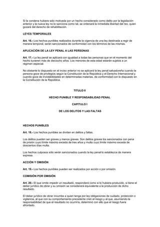 Si la condena hubiere sido motivada por un hecho considerado como delito por la legislación
anterior y la nueva ley no lo sanciona como tal, se ordenará la inmediata libertad del reo, quien
gozará del derecho de rehabilitación.

LEYES TEMPORALES

Art. 16.- Los hechos punibles realizados durante la vigencia de una ley destinada a regir de
manera temporal, serán sancionados de conformidad con los términos de las mismas.

APLICACIÓN DE LA LEY PENAL A LAS PERSONAS

Art. 17.- La ley penal se aplicará con igualdad a todas las personas que en el momento del
hecho tuvieren más de dieciocho años. Los menores de esta edad estarán sujetos a un
régimen especial.

No obstante lo dispuesto en el inciso anterior no se aplicará la ley penal salvadoreña cuando la
persona goce de privilegios según la Constitución de la República y el Derecho Internacional y
cuando goce de inviolabilidades en determinadas materias, de conformidad con lo dispuesto en
la Constitución de la República.


                                            TITULO II

                      HECHO PUNIBLE Y RESPONSABILIDAD PENAL

                                          CAPITULO I

                               DE LOS DELITOS Y LAS FALTAS




HECHOS PUNIBLES

Art. 18.- Los hechos punibles se dividen en delitos y faltas.

Los delitos pueden ser graves y menos graves. Son delitos graves los sancionados con pena
de prisión cuyo límite máximo exceda de tres años y multa cuyo límite máximo exceda de
doscientos días multa.

Los hechos culposos sólo serán sancionados cuando la ley penal lo establezca de manera
expresa.

ACCIÓN Y OMISIÓN

Art. 19.- Los hechos punibles pueden ser realizados por acción o por omisión.

COMISIÓN POR OMISIÓN

Art. 20.- El que omite impedir un resultado, responderá como si lo hubiera producido, si tiene el
deber jurídico de obrar y su omisión se considerará equivalente a la producción de dicho
resultado.

El deber jurídico de obrar incumbe a quien tenga por ley obligaciones de cuidado, protección o
vigilancia, al que con su comportamiento precedente creó el riesgo y al que, asumiendo la
responsabilidad de que el resultado no ocurriría, determinó con ello que el riesgo fuera
afrontado.
 