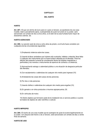 CAPITULO I

                                         DEL HURTO




HURTO

Art. 207.- El que con ánimo de lucro para sí o para un tercero, se apoderare de una cosa
mueble, total o parcialmente ajena, sustrayéndola de quien la tuviere en su poder, será
sancionado con prisión de dos a cinco años, si el valor de la cosa hurtada fuere mayor de
doscientos colones. (9)

HURTO AGRAVADO

Art. 208.- La sanción será de cinco a ocho años de prisión, si el hurto fuere cometido con
cualquiera de las circunstancias siguientes:


        1) Empleando violencia sobre las cosas;

        2) Usando la llave verdadera que hubiere sido sustraída, hallada o retenida; llave falsa
        o cualquier otro instrumento que no fuere la llave utilizada por el ofendido. Para los
        efectos del presente numeral se considerarán llaves las tarjetas magnéticas o
        perforadas y los mandos o instrumentos de apertura de contacto o a distancia;

        3) Aprovechando estrago o calamidad pública o una situación de desgracia particular
        del ofendido;

        4) Con escalamiento o valiéndose de cualquier otro medio para ingresar;(15)

        5) Arrebatando las cosas del cuerpo de las personas;

        6) Por dos o más personas;

        7) Usando disfraz o valiéndose de cualquier otro medio para engañar;(15)

        8) En ganado o en otros productos o insumos agropecuarios; (9)

        9) En vehículos de motor;

        10) Sobre objetos que formaren parte de la instalación de un servicio público o cuando
        se tratare de objetos de valor científico o cultural.




HURTO IMPROPIO

Art. 209.- El dueño de una cosa mueble que la sustrajere de quien la tuviere legítimamente en
su poder, con perjuicio del mismo o de un tercero, será sancionado con arresto de diez a veinte
fines de semana.

HURTO DE USO
 