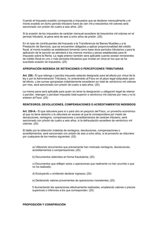 Cuando el Impuesto evadido corresponda a impuestos que se declaran mensualmente y el
monto evadido en dicho período tributario fuere de cien mil a trescientos mil colones será
sancionado con prisión de cuatro a seis años. (25)

Si la evasión de los impuestos de carácter mensual excediere de trescientos mil colones en el
período tributario, la pena será de seis a ocho años de prisión. (25)

En el caso de contribuyentes del Impuesto a la Transferencia de Bienes Muebles y a la
Prestación de Servicios, que se encuentren obligados a aplicar proporcionalidad del crédito
fiscal, el monto evadido se establecerá tomando como base doce períodos tributarios y para la
aplicación de la sanción se atenderá a los mismos montos y penas establecidas para el
Impuesto sobre la Renta. La regla anterior también será aplicable cuando existan remanentes
de crédito fiscal en uno o más períodos tributarios que incidan en otros en los que se ha
suscitado evasión de impuestos. (25)

APROPIACIÓN INDEBIDA DE RETENCIONES O PERCEPCIONES TRIBUTARIAS

Art. 250.- El que retenga o perciba impuesto estando designado para tal efecto por virtud de la
ley o por la Administración Tributaria, no enterándolo al Fisco en el plazo legal estipulado para
tal efecto, y las sumas apropiadas indebidamente excedieren en total de veinticinco mil colones
por mes, será sancionado con prisión de cuatro a seis años. (25)

La misma pena será aplicable para quien sin tener la designación u obligación legal de retener
o percibir, retengan o perciban impuesto total superior a veinticinco mil colones por mes y no lo
enteren al Fisco. (25)

REINTEGROS, DEVOLUCIONES, COMPENSACIONES O ACREDITAMIENTOS INDEBIDOS

Art. 250-A.- El que obtuviere para sí o para otro en perjuicio del Fisco, un provecho económico
al que no tiene derecho o lo obtuviere en exceso al que le correspondiere por medio de
devoluciones, reintegros, compensaciones o acreditamientos de carácter tributario, será
sancionado con prisión de cuatro a seis años, si la defraudación excediere de veinticinco mil
colones. (25)

El delito por la obtención indebida de reintegros, devoluciones, compensaciones o
acreditamientos, será sancionado con prisión de seis a ocho años, si el provecho se obtuviere
por cualquiera de los medios siguientes: (25)


        a) Utilizando documentos que previamente han motivado reintegros, devoluciones,
        acreditamientos o compensaciones; (25)

        b) Documentos obtenidos en forma fraudulenta; (25)

        c) Documentos que reflejen actos u operaciones que realmente no han ocurrido o que
        no ha realizado;

        d) Excluyendo u omitiendo declarar ingresos; (25)

        e) Declarando valores provenientes de operaciones inexistentes; (25)

        f) Aumentando las operaciones efectivamente realizadas, empleando valores o precios
        superiores o inferiores a los que corresponden. (25)




PROPOSICIÓN Y CONSPIRACIÓN
 