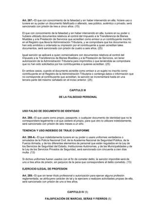 Art. 287.- El que con conocimiento de la falsedad y sin haber intervenido en ella, hiciere uso o
tuviere en su poder un documento falsificado o alterado, sea público, auténtico o privado, será
sancionado con prisión de tres a cinco años. (15)

El que con conocimiento de la falsedad y sin haber intervenido en ella, tuviere en su poder o
hubiere utilizado documentos relativos al control del Impuesto a la Transferencia de Bienes
Muebles y a la Prestación de Servicios que acrediten como emisor a un contribuyente inscrito
en el Registro que lleva la Administración Tributaria, y se comprobare que los documentos no
han sido emitidos u ordenada su impresión por el contribuyente a quien acreditan tales
documentos, será sancionado con prisión de cuatro a seis años. (25)

Igual sanción se aplicará a quien comercializare con documentos relativos al control del
Impuesto a la Transferencia de Bienes Muebles y a la Prestación de Servicios, sin tener
autorización de la Administración Tributaria para imprimirlos o que teniéndola se comprobare
que no han sido solicitados por los contribuyentes a quienes acreditan. (25)

En ambos casos, cuando el documento acredite como emisor a un sujeto no inscrito como
contribuyente en el Registro de la Administración Tributaria o contenga datos o información que
no corresponde al contribuyente que acreditan, la sanción se incrementará hasta en una
tercera parte del máximo señalado en el inciso anterior. (25)


                                          CAPITULO III

                                DE LA FALSEDAD PERSONAL




USO FALSO DE DOCUMENTO DE IDENTIDAD

Art. 288.- El que usare como propio, pasaporte, o cualquier documento de identidad que no le
correspondiere legalmente o el que cediere el propio, para que otro lo utilizare indebidamente,
será sancionado con prisión de seis meses a un año.

TENENCIA Y USO INDEBIDO DE TRAJE O UNIFORME

Art. 288-A.- El que indebidamente tuviere en su poder o usare uniformes verdaderos o
simulados de la Policía Nacional Civil, de la Academia Nacional de Seguridad Pública, de la
Fuerza Armada, y de los diferentes elementos de personal que están regulados en la Ley de
los Servicios de Seguridad del Estado, Instituciones Autónomas, y de las Municipalidades y de
la Ley de los Servicios Privados de Seguridad, será sancionado con cincuenta a cien días
multa. (13)

Si dichos uniformes fueren usados con el fin de cometer delito, la sanción imponible será de
uno a tres años de prisión, sin perjuicio de la pena que correspondiere al delito cometido. (13)

EJERCICIO ILEGAL DE PROFESION

Art. 289.- El que sin tener título profesional o autorización para ejercer alguna profesión
reglamentada, se atribuyere carácter de tal y la ejerciere o realizare actividades propias de ella,
será sancionado con prisión de uno a tres años.


                                        CAPITULO IV (5)

                    FALSIFICACIÓN DE MARCAS, SEÑAS Y FIERROS (5)
 