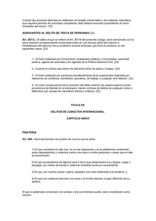 Cuando las acciones descritas se realizaren en locales comerciales o de cualquier naturaleza
que requiera permiso de autoridad competente, ésta deberá revocarlo procediendo al cierre
inmediato del mismo. (19)

AGRAVANTES AL DELITO DE TRATA DE PERSONAS (23)

Art. 367-C.- El delito al que se refiere el Art. 367-B del presente Código, será sancionado con la
pena máxima correspondiente aumentada hasta en una tercera parte del máximo e
inhabilitación del ejercicio de su profesión durante el tiempo que dure la condena, en los
siguientes casos: (23)


        1.- Si fuere realizado por funcionarios, empleados públicos y municipales, autoridad
        pública, agente de autoridad y los agentes de la Policía Nacional Civil. (23)

        2.- Cuando la víctima sea menor de dieciocho años de edad o incapaz. (23)

        3.- Si fuere realizado por personas prevaleciéndose de la superioridad originada por
        relaciones de confianza, doméstica, educativa, de trabajo o cualquier otra relación. (23)

        4.- Si como consecuencia de la comisión del delito anterior los sujetos pasivos sufren
        privaciones de libertad en el extranjero, fueren víctimas de delitos de cualquier orden o
        fallecieren por causas de naturaleza dolosa o culposa. (23)




                                          TITULO XX

                         DELITOS DE CARACTER INTERNACIONAL

                                       CAPITULO UNICO




PIRATERIA

Art. 368.- Será sancionado con prisión de cinco a quince años:


        1) El que cometiere en alta mar, en el mar adyacente o en la plataforma continental,
        actos depredatorios o violentos contra una nave o contra personas o cosas que en ella
        se encontraren;

        2) El que se apoderare de alguna nave o de lo que perteneciere a su equipo, carga o
        equipaje, por medio de fraude o violencia cometida contra su comandante;

        3) El que, por cuenta propia o ajena, equipare una nave destinada a la piratería; y,

        4) El que con violencia desviare una nave o la hiciere desviar a lugar diferente de su
        destino.


El que a sabiendas comerciare con piratas o les suministrare auxilio, será considerado como
coautor.
 
